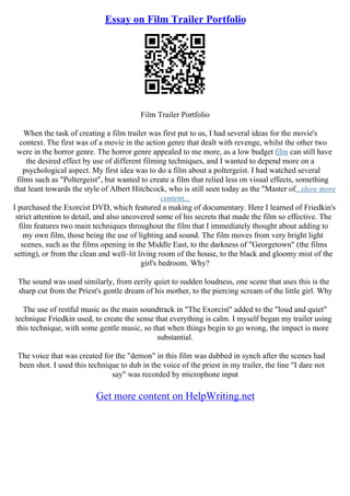 Essay on Film Trailer Portfolio
Film Trailer Portfolio
When the task of creating a film trailer was first put to us, I had several ideas for the movie's
context. The first was of a movie in the action genre that dealt with revenge, whilst the other two
were in the horror genre. The horror genre appealed to me more, as a low budget film can still have
the desired effect by use of different filming techniques, and I wanted to depend more on a
psychological aspect. My first idea was to do a film about a poltergeist. I had watched several
films such as "Poltergeist", but wanted to create a film that relied less on visual effects, something
that leant towards the style of Albert Hitchcock, who is still seen today as the "Master of...show more
content...
I purchased the Exorcist DVD, which featured a making of documentary. Here I learned of Friedkin's
strict attention to detail, and also uncovered some of his secrets that made the film so effective. The
film features two main techniques throughout the film that I immediately thought about adding to
my own film, those being the use of lighting and sound. The film moves from very bright light
scenes, such as the films opening in the Middle East, to the darkness of "Georgetown" (the films
setting), or from the clean and well–lit living room of the house, to the black and gloomy mist of the
girl's bedroom. Why?
The sound was used similarly, from eerily quiet to sudden loudness, one scene that uses this is the
sharp cut from the Priest's gentle dream of his mother, to the piercing scream of the little girl. Why
The use of restful music as the main soundtrack in "The Exorcist" added to the "loud and quiet"
technique Friedkin used, to create the sense that everything is calm. I myself began my trailer using
this technique, with some gentle music, so that when things begin to go wrong, the impact is more
substantial.
The voice that was created for the "demon" in this film was dubbed in synch after the scenes had
been shot. I used this technique to dub in the voice of the priest in my trailer, the line "I dare not
say" was recorded by microphone input
Get more content on HelpWriting.net
 
