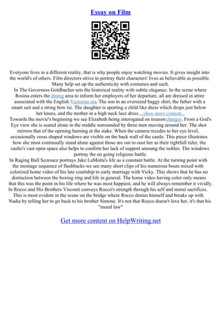 Essay on Film
Everyone lives in a different reality, that is why people enjoy watching movies. It gives insight into
the world's of others. Film directors strive to portray their characters' lives as believable as possible.
Many help set up the authenticity with costumes and such.
In The Governess Goldbacher sets the historical reality with subtle elegance. In the scene where
Rosina enters the dining area to inform her employers of her departure, all are dressed in attire
associated with the English Victorian era. The son in an oversized baggy shirt, the father with a
smart suit and a string bow tie. The daughter is sporting a child like dress which drops just below
her knees, and the mother in a high neck lace dress....show more content...
Towards the movie's beginning we see Elizabeth being interogated on treason charges. From a God's
Eye view she is seated alone in the middle surrounded by three men moving around her. The shot
mirrors that of the opening burning at the stake. When the camera recedes to her eye level,
occasionally cross shaped windows are visible on the back wall of the castle. This piece illustrates
how she must continually stand alone against those are out to oust her as their rightfull ruler, the
caslte's vast open space also helps to confirm her lack of support amoung the nobles. The windows
portray the on going religious battle.
In Raging Bull Scorsace portrays Jake LaMotta's life as a constant battle. At the turning point with
the montage sequence of flashbacks we see many short clips of his numerous bouts mixed with
colorized home video of his late courtship to early marriage with Vicky. This shows that he has no
distinction between the boxing ring and life in general. The home video having color only means
that this was the point in his life where he was most happiest, and he will always remember it vividly.
In Rocco and His Brothers Visconti conveys Rocco's strength through his self and moral sacrifices.
This is most evident in the scene on the bridge where Rocco denies himself and breaks up with
Nadia by telling her to go back to his brother Simone. It's not that Rocco doesn't love her, it's that his
"moral law"
Get more content on HelpWriting.net
 