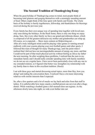 The Second Tradition of Thanksgiving Essay
When the great holiday of Thanksgiving comes to mind, most people think of
becoming total gluttons and gorging themselves with a seemingly unending amount
of food. Others might think of the time spent with family and friends. The whole
basis of the holiday is family togetherness, fellowship, and thankfulness for blessings
received during the previous year.
Every family has their own unique way of spending time together with loved ones
only seen during the holidays. In the Stock home, there is only one thing we enjoy
doing. Sure, like every other family we have our grand and elaborate dinner, which
is composed of all the greatest delicacies my mother and grandmother can whip up.
Of course, as is expected, ... Show more content on Helpwriting.net ...
After all a truly intelligent mind could be playing video games or running around
endlessly with your cousins playing your own football games and other sports. I
followed this train of thought for many Thanksgivings, until the point when I
realized that I did not have an inextinguishable amount of energy any more, and that
I could not be part of that much physical activity without feeling as old as my father
the next morning. So after weighing these problems, I realized that the men in my
immediate family and I should really consider spending time with family members
we do not see on a regular basis. I have never been particularly close with any one in
my extended relation, so I figured what better way strengthen my relationship with
my family than to share in this excellent tradition. (Stock)
I sat with these guys and started discussing actual topics, more than Hey, how you
doing? and ending the conversation there. I realized I have a lot more interesting
relatives with similar interests than I expected.
So, after a few quarters and a lot of snacks we lay back and relax from that stuff in
turkey. It is unbelievable how many snacks a stuffed person can eat even after a huge
dinner. While watching a football game a full stomach does not register. As the
afternoon slowly turns into night, we sink even further into our
 
