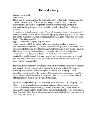 University Study
Finance course work
Introduction
This is a report to demonstrate the financial position of Tesco plc. In performing this
report the annual report of Tesco plc. was analysed and carefully reviewed. In
addition to this, in order to compare the company s performance, the financial
statement is compared to its closest competitor which is Sainsbury s. 1. Capital
structure
As mentioned in the financial report of Tesco plc the group finances its operations by
a combination of retained profits, disposals of property assets, long and medium term
debt capital market issues, short term commercial paper, bank borrowings and leases.
Equity of the Group as at 2011
Type of finance the company may have risen.
Attach one copy of B.S use ratios ... Show more content on Helpwriting.net ...
Shareholders wealth is basically the wealth shareholders get to accumulate from their
ownership of shares in a firm. Shareholders wealth increases by any possible amount.
This means that either increase in share prices that bring about capital gain or
increase in dividend payments. Significant this fact, a firm can maximize
shareholders wealth through this way. However, an optimal point needs to be struck
as a firm needs to balance the risk and return involved. Shareholders wealth is also
known as shareholders value.
Shareholders wealth is more credible than any other account in a business or financial
statement of a business organization. Because those concerned with the business
continuity like, revenue, growth on capital or survival of a company. All are
dependants on the wealth of the company. If the organization maximized its profit, to
higher account, simultaneously revenue (profit) will increase to maximum and risk
of the company s survival will decrease to minimum.
The decision of profitability is accomplished by the managers of the company. The
objective is done according the strength or weakness of the financial statement
prepared by management accounting. It helps the responsibility takers. Those are
managers to make a suitable condition that maximizes the benefit of the organization.
From this profit is the shareholders get wealth through dividends and improvement of
share price. The buyers of
 