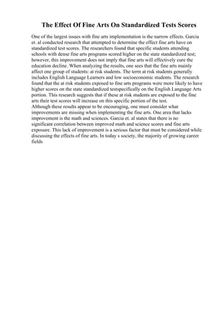 The Effect Of Fine Arts On Standardized Tests Scores
One of the largest issues with fine arts implementation is the narrow effects. Garcia
et. al conducted research that attempted to determine the effect fine arts have on
standardized test scores. The researchers found that specific students attending
schools with dense fine arts programs scored higher on the state standardized test;
however, this improvement does not imply that fine arts will effectively cure the
education decline. When analyzing the results, one sees that the fine arts mainly
affect one group of students: at risk students. The term at risk students generally
includes English Language Learners and low socioeconomic students. The research
found that the at risk students exposed to fine arts programs were more likely to have
higher scores on the state standardized testspecifically on the English Language Arts
portion. This research suggests that if these at risk students are exposed to the fine
arts their test scores will increase on this specific portion of the test.
Although these results appear to be encouraging, one must consider what
improvements are missing when implementing the fine arts. One area that lacks
improvement is the math and sciences. Garcia et. al states that there is no
significant correlation between improved math and science scores and fine arts
exposure. This lack of improvement is a serious factor that must be considered while
discussing the effects of fine arts. In today s society, the majority of growing career
fields
 