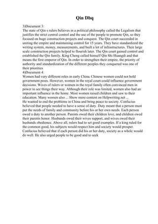 Qin Dbq
3)Document 3:
The state of Qin s rulers believes in a political philosophy called the Legalism that
justifies the strict central control and the use of the people to promote Qin, so they
focused on huge construction projects and conquest. The Qin court succeeded in
uniting the empire and maintaining control for 15 years. They have standardized the
writing system, money, measurements, and built a lot of infrastructures. Their large
scale construction projects helped to flourish later. The Qin court gained control and
established the Qin family. King Cheng called himself Qin Shi Huangdi and that
means the first emperor of Qin. In order to strengthen their empire, the priority of
authority and standardization of the different peoples they conquered was one of
their priorities
4)Document 4:
Women had very different roles in early China. Chinese women could not hold
government posts. However, women in the royal court could influence government
decisions. Wives of rulers or women in the royal family often convinced men in
power to see things their way. Although their role was limited, women also had an
important influence in the home. Most women raised children and saw to their
education. Many women also ... Show more content on Helpwriting.net ...
He wanted to end the problems in China and bring peace to society. Confucius
believed that people needed to have a sense of duty. Duty meant that a person must
put the needs of family and community before his or her own needs. Each person
owed a duty to another person. Parents owed their children love, and children owed
their parents honor. Husbands owed their wives support, and wives owed their
husbands obedience. Above all, rulers had to set good examples. If a king ruled for
the common good, his subjects would respect him and society would prosper.
Confucius believed that if each person did his or her duty, society as a whole would
do well. He also urged people to be good and to seek
 