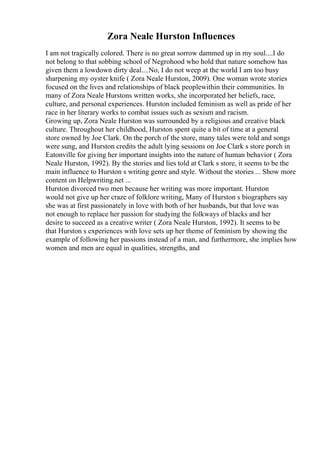 Zora Neale Hurston Influences
I am not tragically colored. There is no great sorrow dammed up in my soul....I do
not belong to that sobbing school of Negrohood who hold that nature somehow has
given them a lowdown dirty deal....No, I do not weep at the world I am too busy
sharpening my oyster knife ( Zora Neale Hurston, 2009). One woman wrote stories
focused on the lives and relationships of black peoplewithin their communities. In
many of Zora Neale Hurstons written works, she incorporated her beliefs, race,
culture, and personal experiences. Hurston included feminism as well as pride of her
race in her literary works to combat issues such as sexism and racism.
Growing up, Zora Neale Hurston was surrounded by a religious and creative black
culture. Throughout her childhood, Hurston spent quite a bit of time at a general
store owned by Joe Clark. On the porch of the store, many tales were told and songs
were sung, and Hurston credits the adult lying sessions on Joe Clark s store porch in
Eatonville for giving her important insights into the nature of human behavior ( Zora
Neale Hurston, 1992). By the stories and lies told at Clark s store, it seems to be the
main influence to Hurston s writing genre and style. Without the stories ... Show more
content on Helpwriting.net ...
Hurston divorced two men because her writing was more important. Hurston
would not give up her craze of folklore writing, Many of Hurston s biographers say
she was at first passionately in love with both of her husbands, but that love was
not enough to replace her passion for studying the folkways of blacks and her
desire to succeed as a creative writer ( Zora Neale Hurston, 1992). It seems to be
that Hurston s experiences with love sets up her theme of feminism by showing the
example of following her passions instead of a man, and furthermore, she implies how
women and men are equal in qualities, strengths, and
 
