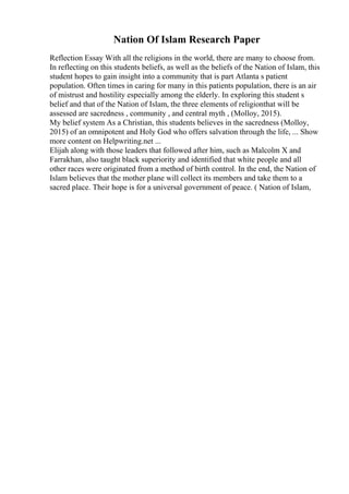 Nation Of Islam Research Paper
Reflection Essay With all the religions in the world, there are many to choose from.
In reflecting on this students beliefs, as well as the beliefs of the Nation of Islam, this
student hopes to gain insight into a community that is part Atlanta s patient
population. Often times in caring for many in this patients population, there is an air
of mistrust and hostility especially among the elderly. In exploring this student s
belief and that of the Nation of Islam, the three elements of religionthat will be
assessed are sacredness , community , and central myth , (Molloy, 2015).
My belief system As a Christian, this students believes in the sacredness (Molloy,
2015) of an omnipotent and Holy God who offers salvation through the life, ... Show
more content on Helpwriting.net ...
Elijah along with those leaders that followed after him, such as Malcolm X and
Farrakhan, also taught black superiority and identified that white people and all
other races were originated from a method of birth control. In the end, the Nation of
Islam believes that the mother plane will collect its members and take them to a
sacred place. Their hope is for a universal government of peace. ( Nation of Islam,
 