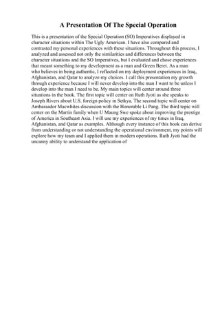 A Presentation Of The Special Operation
This is a presentation of the Special Operation (SO) Imperatives displayed in
character situations within The Ugly American. I have also compared and
contrasted my personal experiences with these situations. Throughout this process, I
analyzed and assessed not only the similarities and differences between the
character situations and the SO Imperatives, but I evaluated and chose experiences
that meant something to my development as a man and Green Beret. As a man
who believes in being authentic, I reflected on my deployment experiences in Iraq,
Afghanistan, and Qatar to analyze my choices. I call this presentation my growth
through experience because I will never develop into the man I want to be unless I
develop into the man I need to be. My main topics will center around three
situations in the book. The first topic will center on Ruth Jyoti as she speaks to
Joseph Rivers about U.S. foreign policy in Setkya. The second topic will center on
Ambassador Macwhites discussion with the Honorable Li Pang. The third topic will
center on the Martin family when U Maung Swe spoke about improving the prestige
of America in Southeast Asia. I will use my experiences of my times in Iraq,
Afghanistan, and Qatar as examples. Although every instance of this book can derive
from understanding or not understanding the operational environment, my points will
explore how my team and I applied them in modern operations. Ruth Jyoti had the
uncanny ability to understand the application of
 