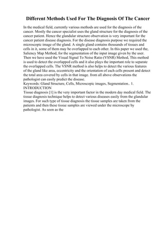 Different Methods Used For The Diagnosis Of The Cancer
In the medical field, currently various methods are used for the diagnosis of the
cancer. Mostly the cancer specialist uses the gland structure for the diagnosis of the
cancer patient. Hence the glandular structure observation is very important for the
cancer patient disease diagnosis. For the disease diagnosis purpose we required the
microscopic image of the gland. A single gland contains thousands of tissues and
cells in it, some of them may be overlapped to each other. In this paper we used the,
Saliency Map Method, for the segmentation of the input image given by the user.
Then we have used the Visual Signal To Noise Ratio (VSNR) Method, This method
is used to detect the overlapped cells and it also plays the important role to separate
the overlapped cells. The VSNR method is also helps to detect the various features
of the gland like area, eccentricity and the orientation of each cells present and detect
the total area covered by cells in that image. from all above observations the
pathologist can easily predict the disease.
Keywords: Gland Structure, Cells, Microscopic images, Segmentation.. 1.
INTRODUCTION
Tissue diagnosis [1] is the very important factor in the modern day medical field. The
tissue diagnosis technique helps to detect various diseases easily from the glandular
images. For such type of tissue diagnosis the tissue samples are taken from the
patients and then these tissue samples are viewed under the microscope by
pathologist. As soon as the
 