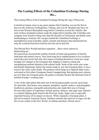 The Lasting Effects of the Columbian Exchange During
the...
The Lasting Effects of the Columbian Exchange During the Age of Discovery
It should no longer come as any great surprise that Columbus was not the first to
discover the Americas Carthaginians, Vikings, and even St. Brendan may have set
foot on the Western Hemisphere long before Columbus crossed the Atlantic. But
none of these incidental contacts made the impact that Columbus did. Columbus and
company were bound to bring more than the benefits of Christianity and double entry
bookkeeping to America. His voyages started the Columbian Exchange, a
hemispherical swap of peoples, plants, animals and diseases that transformed not
only the world he had discovered but also the one he had left.
The Old and New Worlds had been separated ... Show more content on
Helpwriting.net ...
He enormously increased the number of kinds of foods and quantities of food by
both plant and animal sources. New food crops have enabled people to live in places
where they previously had only slim means of feeding themselves. Each new cargo
brought new changes to the European diet, helping to improve eating and
strengthening national identities with cultural foods. Some of the exotic new crops
had humble beginnings; before the tomato made its way into European diets, it was a
weed in the Aztec maize fields. The potatoes which hung on to Spanish ships wasn t
welcomed at first either; Europeans found it unappetizing. But packing more calories
per acre than any European grain, the potato eventually became the dominant food of
northern Europe s working class.
A few of the other plants that took root in the European palate was the cacao bean
for chocolate, lima beans, corn, peanuts, pumpkins, squash, cashews, and pineapples.
Sunflowers, petunias, marigolds and poinsettias also made their way to Europe.
Several other plants of importance include quinine, tobacco, and sugar cane. Quinine
is a malaria fighting plant found in the Peruvian Andes. Sugar cane is especially
important because of its impact on slavery. While originally a European plant, it
thrived in tropical American forests. Scholars estimate that each ton of sugar cost the
life on one worker in the New World. As Indians perished, African slaves
 
