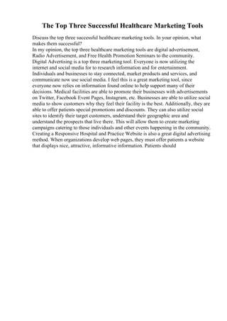 The Top Three Successful Healthcare Marketing Tools
Discuss the top three successful healthcare marketing tools. In your opinion, what
makes them successful?
In my opinion, the top three healthcare marketing tools are digital advertisement,
Radio Advertisement, and Free Health Promotion Seminars to the community.
Digital Advertising is a top three marketing tool. Everyone is now utilizing the
internet and social media for to research information and for entertainment.
Individuals and businesses to stay connected, market products and services, and
communicate now use social media. I feel this is a great marketing tool, since
everyone now relies on information found online to help support many of their
decisions. Medical facilities are able to promote their businesses with advertisements
on Twitter, Facebook Event Pages, Instagram, etc. Businesses are able to utilize social
media to show customers why they feel their facility is the best. Additionally, they are
able to offer patients special promotions and discounts. They can also utilize social
sites to identify their target customers, understand their geographic area and
understand the prospects that live there. This will allow them to create marketing
campaigns catering to those individuals and other events happening in the community.
Creating a Responsive Hospital and Practice Website is also a great digital advertising
method. When organizations develop web pages, they must offer patients a website
that displays nice, attractive, informative information. Patients should
 