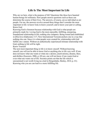 Life Is The Most Important In Life
Why are we here, what is the purpose of life? Questions like these have haunted
human beings for millennia. How people answer questions such as these can
determine the course of their lives. The answers, of course, are as individual as are
people. For me, the answers revolve around three things that I consider the most
important in life: to know God, to know yourself, and to know your part or calling.
Know God
Knowing God is foremost because relationship with God is what people are
primarily made for. Loving God is the most enjoyable, fulfilling, energizing,
foundational relationship in life; nothing else compares. Being rooted and established
in [His] love (Ephesians 3:17, New International Version) anchors one in a way that
nothing else can. Since it is what people were created for, relationship with God
fulfills one s nature. Without an authentically experienced intimate relationship with
God, nothing in life will be right.
Know Yourself
The next most important thing in life is to know oneself. Without knowing
oneself, one will not be able to know God or anything else in life very well. If one
does not know what one wants or what one s desires, [motivations], dreams, likes,
and dislikes (Scazzero, 2006, p. 69) are, one will not know if one wants God or
even what one wants out of life. Socrates points out that the life which is
unexamined is not worth living (as cited in Hergenhahn, Henley, 2014, p. 41).
Knowing who you are can lead to a more fulfilling life.
 