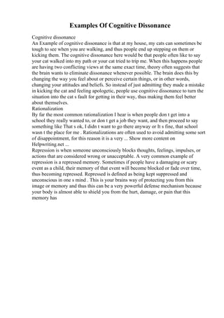 Examples Of Cognitive Dissonance
Cognitive dissonance
An Example of cognitive dissonance is that at my house, my cats can sometimes be
tough to see when you are walking, and thus people end up stepping on them or
kicking them. The cognitive dissonance here would be that people often like to say
your cat walked into my path or your cat tried to trip me. When this happens people
are having two conflicting views at the same exact time, theory often suggests that
the brain wants to eliminate dissonance whenever possible. The brain does this by
changing the way you feel about or perceive certain things, or in other words,
changing your attitudes and beliefs. So instead of just admitting they made a mistake
in kicking the cat and feeling apologetic, people use cognitive dissonance to turn the
situation into the cat s fault for getting in their way, thus making them feel better
about themselves.
Rationalization
By far the most common rationalization I hear is when people don t get into a
school they really wanted to, or don t get a job they want, and then proceed to say
something like That s ok, I didn t want to go there anyway or It s fine, that school
wasn t the place for me . Rationalizations are often used to avoid admitting some sort
of disappointment, for this reason it is a very ... Show more content on
Helpwriting.net ...
Repression is when someone unconsciously blocks thoughts, feelings, impulses, or
actions that are considered wrong or unacceptable. A very common example of
repression is a repressed memory. Sometimes if people have a damaging or scary
event as a child, their memory of that event will become blocked or fade over time,
thus becoming repressed. Repressed is defined as being kept suppressed and
unconscious in one s mind . This is your brains way of protecting you from this
image or memory and thus this can be a very powerful defense mechanism because
your body is almost able to shield you from the hurt, damage, or pain that this
memory has
 