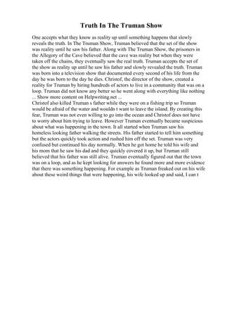Truth In The Truman Show
One accepts what they know as reality up until something happens that slowly
reveals the truth. In The Truman Show, Truman believed that the set of the show
was reality until he saw his father. Along with The Truman Show, the prisoners in
the Allegory of the Cave believed that the cave was reality but when they were
taken off the chains, they eventually saw the real truth. Truman accepts the set of
the show as reality up until he saw his father and slowly revealed the truth. Truman
was born into a television show that documented every second of his life from the
day he was born to the day he dies. Christof, the director of the show, created a
reality for Truman by hiring hundreds of actors to live in a community that was on a
loop. Truman did not know any better so he went along with everything like nothing
... Show more content on Helpwriting.net ...
Christof also killed Truman s father while they were on a fishing trip so Truman
would be afraid of the water and wouldn t want to leave the island. By creating this
fear, Truman was not even willing to go into the ocean and Christof does not have
to worry about him trying to leave. However Truman eventually became suspicious
about what was happening in the town. It all started when Truman saw his
homeless looking father walking the streets. His father started to tell him something
but the actors quickly took action and rushed him off the set. Truman was very
confused but continued his day normally. When he got home he told his wife and
his mom that he saw his dad and they quickly covered it up, but Truman still
believed that his father was still alive. Truman eventually figured out that the town
was on a loop, and as he kept looking for answers he found more and more evidence
that there was something happening. For example as Truman freaked out on his wife
about these weird things that were happening, his wife looked up and said, I can t
 