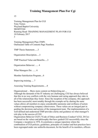 Training Management Plan For Cgi
15
Training Management Plan for CGI
Tony Tomes
Wayland Baptist University
MGMT5344
Running Head: TRAINING MANAGEMENT PLAN FOR CGI
10 February 2017
3
Training Management Plan (TMP)
Outlineand Table of Contents Page Numbers
TMP Thesis Statement......3
Organization Description.....3
TMP Practical Value and Benefits.....3
Organization Behavior: ..... 4
What Managers Do: ...... 6
Member Satisfaction Program....6
Improving training .... 7
Assessing Training Requirements.....8
Organizational ... Show more content on Helpwriting.net ...
Although the demands of the IT industry are challenging, CGI has always believed
that this in no way conflicts with the very humane and caring approach they take in
all of the relationships they foster. Since the inception of the company, this approach
has been successful; most notably through the example set by sharing the same
values allows all members to enjoy considerable autonomy and swiftness of action
without compromising company cohesiveness. These values are an integral part in
guiding the decisions and actions of the management team. The implementation of a
well defined and understood TMP provides clarity and guidance on what manager?s
role play in the success of CGI.
Organization Behavior CGI?s ?Code of Ethics and Business Conduct? (CGI, 2013c)
are based on the values and philosophy that have guided CGI successfully since the
Company s inception in 1976. It constitutes a unique repository where the
combination of CGI policies, guidelines, principles of conduct and best practices have
been regrouped under one umbrella document, for the benefit of its members, officers
 