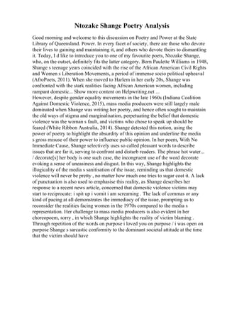 Ntozake Shange Poetry Analysis
Good morning and welcome to this discussion on Poetry and Power at the State
Library of Queensland. Power. In every facet of society, there are those who devote
their lives to gaining and maintaining it, and others who devote theirs to dismantling
it. Today, I d like to introduce you to one of my favourite poets, Ntozake Shange,
who, on the outset, definitely fits the latter category. Born Paulette Williams in 1948,
Shange s teenage years coincided with the rise of the African American Civil Rights
and Women s Liberation Movements, a period of immense socio political upheaval
(AfroPoets, 2011). When she moved to Harlem in her early 20s, Shange was
confronted with the stark realities facing African American women, including
rampant domestic... Show more content on Helpwriting.net ...
However, despite gender equality movements in the late 1960s (Indiana Coalition
Against Domestic Violence, 2015), mass media producers were still largely male
dominated when Shange was writing her poetry, and hence often sought to maintain
the old ways of stigma and marginalisation, perpetuating the belief that domestic
violence was the woman s fault, and victims who chose to speak up should be
feared (White Ribbon Australia, 2014). Shange detested this notion, using the
power of poetry to highlight the absurdity of this opinion and underline the media
s gross misuse of their power to influence public opinion. In her poem, With No
Immediate Cause, Shange selectively uses so called pleasant words to describe
issues that are far it, serving to confront and disturb readers. The phrase hot water...
/ decorate[s] her body is one such case, the incongruent use of the word decorate
evoking a sense of uneasiness and disgust. In this way, Shange highlights the
illogicality of the media s sanitisation of the issue, reminding us that domestic
violence will never be pretty , no matter how much one tries to sugar coat it. A lack
of punctuation is also used to emphasise this reality, as Shange describes her
response to a recent news article, concerned that domestic violence victims may
start to reciprocate: i spit up i vomit i am screaming . The lack of commas or any
kind of pacing at all demonstrates the immediacy of the issue, prompting us to
reconsider the realities facing women in the 1970s compared to the media s
representation. Her challenge to mass media producers is also evident in her
choreopoem, sorry , in which Shange highlights the reality of victim blaming .
Through repetition of the words on purpose i loved you on purpose / i was open on
purpose Shange s sarcastic conformity to the dominant societal attitude at the time
that the victim should have
 