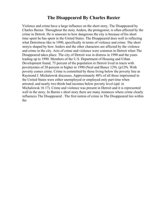 The Disappeared By Charles Baxter
Violence and crime have a large influence on the short story, The Disappeared by
Charles Baxter. Throughout the story Anders, the protagonist, is often affected by the
crime in Detroit. He is unaware to how dangerous the city is because of his short
time spent he has spent in the United States. The Disappeared does well in reflecting
what Detroitwas like in 1990, specifically in terms of violence and crime. The short
storyis shaped by how Anders and the other characters are affected by the violence
and crime in the city. Acts of crime and violence were common in Detroit when The
Disappeared takes place. The city of Detroit was in distress in 1990 and the years
leading up to 1990. Members of the U.S. Department of Housing and Urban
Development found, 75 percent of the population in Detroit lived in tracts with
povertyrates of 20 percent or higher in 1990 (Neal and Bunce 129). (p129). With
poverty comes crime. Crime is committed by those living below the poverty line as
Raymond J. Michalowsk discusses, Approximately 40% of all those imprisoned in
the United States were either unemployed or employed only part time when
arrested, and nearly two thirds had incomes below poverty level (qtd. in
Michalowsk 16 17). Crime and violence was present in Detroit and it is represented
well in the story. In Baxter s short story there are many instances where crime clearly
influences The Disappeared . The first notion of crime in The Disappeared lies within
the
 