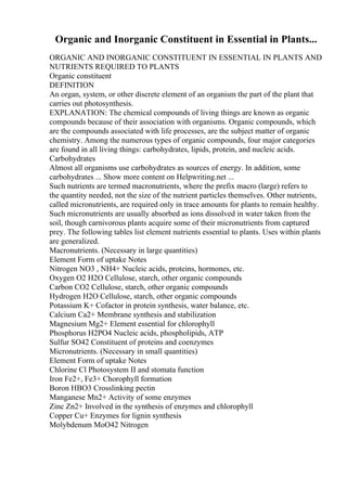 Organic and Inorganic Constituent in Essential in Plants...
ORGANIC AND INORGANIC CONSTITUENT IN ESSENTIAL IN PLANTS AND
NUTRIENTS REQUIRED TO PLANTS
Organic constituent
DEFINITION
An organ, system, or other discrete element of an organism the part of the plant that
carries out photosynthesis.
EXPLANATION: The chemical compounds of living things are known as organic
compounds because of their association with organisms. Organic compounds, which
are the compounds associated with life processes, are the subject matter of organic
chemistry. Among the numerous types of organic compounds, four major categories
are found in all living things: carbohydrates, lipids, protein, and nucleic acids.
Carbohydrates
Almost all organisms use carbohydrates as sources of energy. In addition, some
carbohydrates ... Show more content on Helpwriting.net ...
Such nutrients are termed macronutrients, where the prefix macro (large) refers to
the quantity needed, not the size of the nutrient particles themselves. Other nutrients,
called micronutrients, are required only in trace amounts for plants to remain healthy.
Such micronutrients are usually absorbed as ions dissolved in water taken from the
soil, though carnivorous plants acquire some of their micronutrients from captured
prey. The following tables list element nutrients essential to plants. Uses within plants
are generalized.
Macronutrients. (Necessary in large quantities)
Element Form of uptake Notes
Nitrogen NO3 , NH4+ Nucleic acids, proteins, hormones, etc.
Oxygen O2 H2O Cellulose, starch, other organic compounds
Carbon CO2 Cellulose, starch, other organic compounds
Hydrogen H2O Cellulose, starch, other organic compounds
Potassium K+ Cofactor in protein synthesis, water balance, etc.
Calcium Ca2+ Membrane synthesis and stabilization
Magnesium Mg2+ Element essential for chlorophyll
Phosphorus H2PO4 Nucleic acids, phospholipids, ATP
Sulfur SO42 Constituent of proteins and coenzymes
Micronutrients. (Necessary in small quantities)
Element Form of uptake Notes
Chlorine Cl Photosystem II and stomata function
Iron Fe2+, Fe3+ Chorophyll formation
Boron HBO3 Crosslinking pectin
Manganese Mn2+ Activity of some enzymes
Zinc Zn2+ Involved in the synthesis of enzymes and chlorophyll
Copper Cu+ Enzymes for lignin synthesis
Molybdenum MoO42 Nitrogen
 