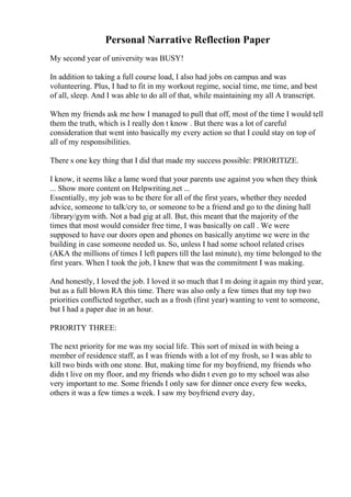 Personal Narrative Reflection Paper
My second year of university was BUSY!
In addition to taking a full course load, I also had jobs on campus and was
volunteering. Plus, I had to fit in my workout regime, social time, me time, and best
of all, sleep. And I was able to do all of that, while maintaining my all A transcript.
When my friends ask me how I managed to pull that off, most of the time I would tell
them the truth, which is I really don t know . But there was a lot of careful
consideration that went into basically my every action so that I could stay on top of
all of my responsibilities.
There s one key thing that I did that made my success possible: PRIORITIZE.
I know, it seems like a lame word that your parents use against you when they think
... Show more content on Helpwriting.net ...
Essentially, my job was to be there for all of the first years, whether they needed
advice, someone to talk/cry to, or someone to be a friend and go to the dining hall
/library/gym with. Not a bad gig at all. But, this meant that the majority of the
times that most would consider free time, I was basically on call . We were
supposed to have our doors open and phones on basically anytime we were in the
building in case someone needed us. So, unless I had some school related crises
(AKA the millions of times I left papers till the last minute), my time belonged to the
first years. When I took the job, I knew that was the commitment I was making.
And honestly, I loved the job. I loved it so much that I m doing it again my third year,
but as a full blown RA this time. There was also only a few times that my top two
priorities conflicted together, such as a frosh (first year) wanting to vent to someone,
but I had a paper due in an hour.
PRIORITY THREE:
The next priority for me was my social life. This sort of mixed in with being a
member of residence staff, as I was friends with a lot of my frosh, so I was able to
kill two birds with one stone. But, making time for my boyfriend, my friends who
didn t live on my floor, and my friends who didn t even go to my school was also
very important to me. Some friends I only saw for dinner once every few weeks,
others it was a few times a week. I saw my boyfriend every day,
 