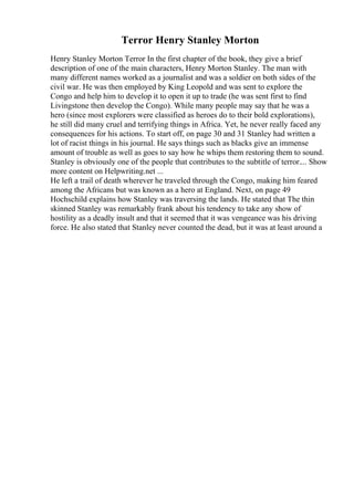Terror Henry Stanley Morton
Henry Stanley Morton Terror In the first chapter of the book, they give a brief
description of one of the main characters, Henry Morton Stanley. The man with
many different names worked as a journalist and was a soldier on both sides of the
civil war. He was then employed by King Leopold and was sent to explore the
Congo and help him to develop it to open it up to trade (he was sent first to find
Livingstone then develop the Congo). While many people may say that he was a
hero (since most explorers were classified as heroes do to their bold explorations),
he still did many cruel and terrifying things in Africa. Yet, he never really faced any
consequences for his actions. To start off, on page 30 and 31 Stanley had written a
lot of racist things in his journal. He says things such as blacks give an immense
amount of trouble as well as goes to say how he whips them restoring them to sound.
Stanley is obviously one of the people that contributes to the subtitle of terror.... Show
more content on Helpwriting.net ...
He left a trail of death wherever he traveled through the Congo, making him feared
among the Africans but was known as a hero at England. Next, on page 49
Hochschild explains how Stanley was traversing the lands. He stated that The thin
skinned Stanley was remarkably frank about his tendency to take any show of
hostility as a deadly insult and that it seemed that it was vengeance was his driving
force. He also stated that Stanley never counted the dead, but it was at least around a
 