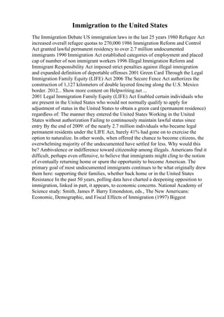 Immigration to the United States
The Immigration Debate US immigration laws in the last 25 years 1980 Refugee Act
increased overall refugee quotas to 270,000 1986 Immigration Reform and Control
Act granted lawful permanent residency to over 2.7 million undocumented
immigrants 1990 Immigration Act established categories of employment and placed
cap of number of non immigrant workers 1996 Illegal Immigration Reform and
Immigrant Responsibility Act imposed strict penalties against illegal immigration
and expanded definition of deportable offenses 2001 Green Card Through the Legal
Immigration Family Equity (LIFE) Act 2006 The Secure Fence Act authorizes the
construction of 1,127 kilometers of double layered fencing along the U.S. Mexico
border. 2012... Show more content on Helpwriting.net ...
2001 Legal Immigration Family Equity (LIFE) Act Enabled certain individuals who
are present in the United States who would not normally qualify to apply for
adjustment of status in the United States to obtain a green card (permanent residence)
regardless of: The manner they entered the United States Working in the United
States without authorization Failing to continuously maintain lawful status since
entry By the end of 2009: of the nearly 2.7 million individuals who became legal
permanent residents under the LIFE Act, barely 41% had gone on to exercise the
option to naturalize. In other words, when offered the chance to become citizens, the
overwhelming majority of the undocumented have settled for less. Why would this
be? Ambivalence or indifference toward citizenship among illegals. Americans find it
difficult, perhaps even offensive, to believe that immigrants might cling to the notion
of eventually returning home or spurn the opportunity to become American. The
primary goal of most undocumented immigrants continues to be what originally drew
them here: supporting their families, whether back home or in the United States
Resistance In the past 50 years, polling data have charted a deepening opposition to
immigration, linked in part, it appears, to economic concerns. National Academy of
Science study: Smith, James P. Barry Emondston, eds., The New Americans:
Economic, Demographic, and Fiscal Effects of Immigration (1997) Biggest
 