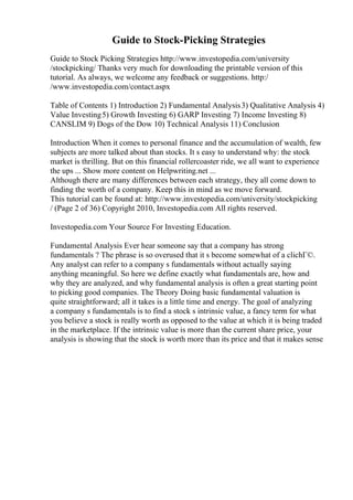 Guide to Stock-Picking Strategies
Guide to Stock Picking Strategies http://www.investopedia.com/university
/stockpicking/ Thanks very much for downloading the printable version of this
tutorial. As always, we welcome any feedback or suggestions. http:/
/www.investopedia.com/contact.aspx
Table of Contents 1) Introduction 2) Fundamental Analysis3) Qualitative Analysis 4)
Value Investing5) Growth Investing 6) GARP Investing 7) Income Investing 8)
CANSLIM 9) Dogs of the Dow 10) Technical Analysis 11) Conclusion
Introduction When it comes to personal finance and the accumulation of wealth, few
subjects are more talked about than stocks. It s easy to understand why: the stock
market is thrilling. But on this financial rollercoaster ride, we all want to experience
the ups ... Show more content on Helpwriting.net ...
Although there are many differences between each strategy, they all come down to
finding the worth of a company. Keep this in mind as we move forward.
This tutorial can be found at: http://www.investopedia.com/university/stockpicking
/ (Page 2 of 36) Copyright 2010, Investopedia.com All rights reserved.
Investopedia.com Your Source For Investing Education.
Fundamental Analysis Ever hear someone say that a company has strong
fundamentals ? The phrase is so overused that it s become somewhat of a clichГ©.
Any analyst can refer to a company s fundamentals without actually saying
anything meaningful. So here we define exactly what fundamentals are, how and
why they are analyzed, and why fundamental analysis is often a great starting point
to picking good companies. The Theory Doing basic fundamental valuation is
quite straightforward; all it takes is a little time and energy. The goal of analyzing
a company s fundamentals is to find a stock s intrinsic value, a fancy term for what
you believe a stock is really worth as opposed to the value at which it is being traded
in the marketplace. If the intrinsic value is more than the current share price, your
analysis is showing that the stock is worth more than its price and that it makes sense
 