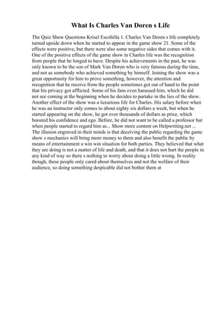What Is Charles Van Doren s Life
The Quiz Show Questions Krisel Escobilla 1. Charles Van Doren s life completely
turned upside down when he started to appear in the game show 21. Some of the
effects were positive, but there were also some negative sides that comes with it.
One of the positive effects of the game show in Charles life was the recognition
from people that he longed to have. Despite his achievements in the past, he was
only known to be the son of Mark Van Doren who is very famous during the time,
and not as somebody who achieved something by himself. Joining the show was a
great opportunity for him to prove something, however, the attention and
recognition that he receive from the people sometimes got out of hand to the point
that his privacy got afflicted. Some of his fans even harassed him, which he did
not see coming at the beginning when he decides to partake in the lies of the show.
Another effect of the show was a luxurious life for Charles. His salary before when
he was an instructor only comes to about eighty six dollars a week, but when he
started appearing on the show, he got over thousands of dollars as price, which
boosted his confidence and ego. Before, he did not want to be called a professor but
when people started to regard him as... Show more content on Helpwriting.net ...
The illusion engraved in their minds is that deceiving the public regarding the game
show s mechanics will bring more money to them and also benefit the public by
means of entertainment a win win situation for both parties. They believed that what
they are doing is not a matter of life and death, and that it does not hurt the people in
any kind of way so there s nothing to worry about doing a little wrong. In reality
though, these people only cared about themselves and not the welfare of their
audience, so doing something despicable did not bother them at
 