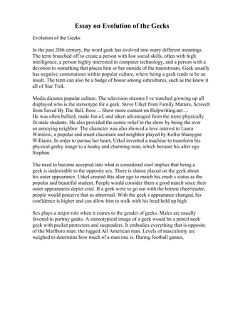 Essay on Evolution of the Geeks
Evolution of the Geeks
In the past 20th century, the word geek has evolved into many different meanings.
The term branched off to create a person with low social skills, often with high
intelligence, a person highly interested in computer technology, and a person with a
devotion to something that places him or her outside of the mainstream. Geek usually
has negative connotations within popular culture, where being a geek tends to be an
insult. The term can also be a badge of honor among subcultures, such as the know it
all of Star Trek.
Media dictates popular culture. The television sitcoms I ve watched growing up all
displayed who is the stereotype for a geek. Steve Urkel from Family Matters, Screech
from Saved By The Bell, Ross ... Show more content on Helpwriting.net ...
He was often bullied, made fun of, and taken advantaged from the more physically
fit male students. He also provided the comic relief to the show by being the ever
so annoying neighbor. The character was also showed a love interest to Laura
Winslow, a popular and smart classmate and neighbor played by Kellie Shanygne
Williams. In order to pursue her heart, Urkel invented a machine to transform his
physical geeky image to a hunky and charming man, which became his alter ego
Stephan.
The need to become accepted into what is considered cool implies that being a
geek is undesirable to the opposite sex. There is shame placed on the geek about
his outer appearance. Urkel created this alter ego to match his crush s status as the
popular and beautiful student. People would consider them a good match since their
outer appearances depict cool. If a geek were to go out with the hottest cheerleader,
people would perceive that as abnormal. With the geek s appearance changed, his
confidence is higher and can allow him to walk with his head held up high.
Sex plays a major role when it comes to the gender of geeks. Males are usually
favored to portray geeks. A stereotypical image of a geek would be a pencil neck
geek with pocket protectors and suspenders. It embodies everything that is opposite
of the Marlboro man: the rugged All American man. Levels of masculinity are
weighed to determine how much of a man one is. During football games,
 