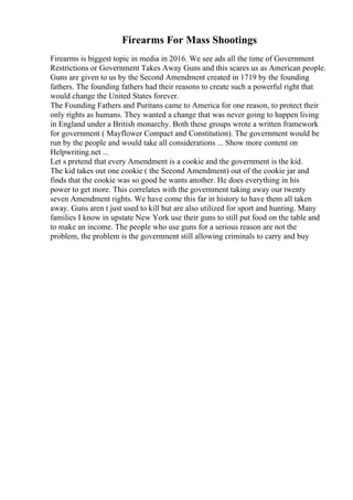 Firearms For Mass Shootings
Firearms is biggest topic in media in 2016. We see ads all the time of Government
Restrictions or Government Takes Away Guns and this scares us as American people.
Guns are given to us by the Second Amendment created in 1719 by the founding
fathers. The founding fathers had their reasons to create such a powerful right that
would change the United States forever.
The Founding Fathers and Puritans came to America for one reason, to protect their
only rights as humans. They wanted a change that was never going to happen living
in England under a British monarchy. Both these groups wrote a written framework
for government ( Mayflower Compact and Constitution). The government would be
run by the people and would take all considerations ... Show more content on
Helpwriting.net ...
Let s pretend that every Amendment is a cookie and the government is the kid.
The kid takes out one cookie ( the Second Amendment) out of the cookie jar and
finds that the cookie was so good he wants another. He does everything in his
power to get more. This correlates with the government taking away our twenty
seven Amendment rights. We have come this far in history to have them all taken
away. Guns aren t just used to kill but are also utilized for sport and hunting. Many
families I know in upstate New York use their guns to still put food on the table and
to make an income. The people who use guns for a serious reason are not the
problem, the problem is the government still allowing criminals to carry and buy
 