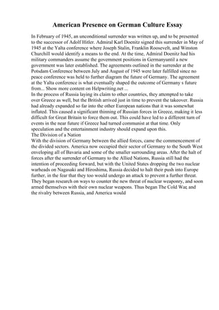 American Presence on German Culture Essay
In February of 1945, an unconditional surrender was written up, and to be presented
to the successor of Adolf Hitler. Admiral Karl Doenitz signed this surrender in May of
1945 at the Yalta conference where Joseph Stalin, Franklin Roosevelt, and Winston
Churchill would identify a means to the end. At the time, Admiral Doenitz had his
military commanders assume the government positions in Germanyuntil a new
government was later established. The agreements outlined in the surrender at the
Potsdam Conference between July and August of 1945 were later fulfilled since no
peace conference was held to further diagram the future of Germany. The agreement
at the Yalta conference is what eventually shaped the outcome of Germany s future
from... Show more content on Helpwriting.net ...
In the process of Russia laying its claim to other countries, they attempted to take
over Greece as well, but the British arrived just in time to prevent the takeover. Russia
had already expanded so far into the other European nations that it was somewhat
inflated. This caused a significant thinning of Russian forces in Greece, making it less
difficult for Great Britain to force them out. This could have led to a different turn of
events in the near future if Greece had turned communist at that time. Only
speculation and the entertainment industry should expand upon this.
The Division of a Nation
With the division of Germany between the allied forces, came the commencement of
the divided sectors. America now occupied their sector of Germany to the South West
enveloping all of Bavaria and some of the smaller surrounding areas. After the halt of
forces after the surrender of Germany to the Allied Nations, Russia still had the
intention of proceeding forward, but with the United States dropping the two nuclear
warheads on Nagasaki and Hiroshima, Russia decided to halt their push into Europe
further, in the fear that they too would undergo an attack to prevent a further threat.
They began research on ways to counter the new threat of nuclear weaponry, and soon
armed themselves with their own nuclear weapons. Thus began The Cold War, and
the rivalry between Russia, and America would
 