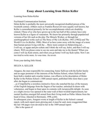 Essay about Learning from Helen Keller
Learning from Helen Keller
Facilitated Communication Institute
Helen Keller is probably the most universally recognized disabled person of the
twentieth century. (Others such as Franklin Roosevelt were equally well known, but
Keller is remembered primarily for her accomplishments which are disability
related.) Those of us who have grown up in the last half of this century have only
known Keller as a figure of veneration. We know her primarily through popularized
versions of her life such as the play The Miracle Worker, or through her
autobiographical works such as The Story of My Life (Keller, 1961 [1902]) and The
World I Live In (Keller, 1908). Most of us have come away with the image of a more
than human person living with the ... Show more content on Helpwriting.net ...
I will say, se agapo and pos echete and I think she will say, kalos, and then I will say
chaere. Will you please come to see me soon and take me to the theater? When you
come I will say Kale emera, and when you go home I will say Kale nykta. Now I am
too tired to write more. Je vous time. Au revoir.
From your darling little friend,
HELEN A. KELLER
Anagnos, the man responsible for connecting Annie Sullivan with the Keller family
and an eager promoter of the interests of the Perkins School, where Sullivan had
been both a student and a teacher trainee, was effusive in his description of Helen
Keller in the Perkins School s 1888 annual report, published little more than a year
after she began to communicate:
...as if impelled by a resistless instinctive force she snatched the key of the treasury
of the English language from the fingers of her teacher, unlocked its doors with
vehemence, and began to feast upon its contents with inexpressible delight. As soon
as a slight crevice was opened in the outer wall of their twofold imprisonment, her
mental faculties emerged full armed from their living tomb as Pallas Athene from the
head of Zeus. (Quoted in Herrmann, 1998, p.64).
In subsequent years, Anagnos wrote at length of Keller in the School s annual
report, with each report more glowing and, it must be said, more exaggerated than
the last 146 pages were devoted to her in the 1889 annual report:
...She is the queen of
 