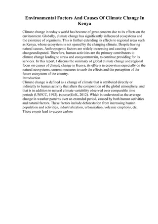 Environmental Factors And Causes Of Climate Change In
Kenya
Climate change in today s world has become of great concern due to its effects on the
environment. Globally, climate change has significantly influenced ecosystems and
the existence of organisms. This is further extending its effects to regional areas such
as Kenya, whose ecosystem is not spared by the changing climate. Despite having
natural causes, Anthropogenic factors are widely increasing and causing climate
changeundisputed. Therefore, human activities are the primary contributors to
climate change leading to stress and ecosystemstrain, to continue providing for its
services. In this report, I discuss the summary of global climate change and regional
focus on causes of climate change in Kenya, its effects in ecosystem especially on the
natural ecosystems, current measures to curb the effects and the perception of the
future ecosystem of the country.
Introduction
Climate change is defined as a change of climate that is attributed directly or
indirectly to human activity that alters the composition of the global atmosphere, and
that is in addition to natural climate variability observed over comparable time
periods (UNFCC, 1992). (source(GoK, 2012). Which is understood as the average
change in weather patterns over an extended period, caused by both human activities
and natural factors. These factors include deforestation from increasing human
population and activities, industrialization, urbanization, volcanic eruptions, etc.
These events lead to excess carbon
 
