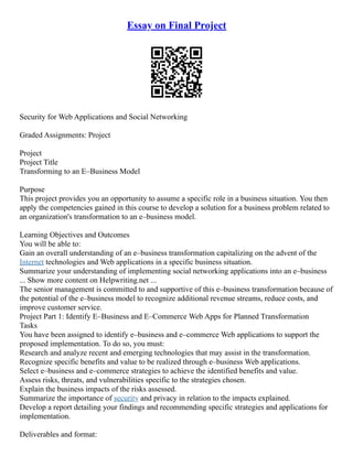 Essay on Final Project
Security for Web Applications and Social Networking
Graded Assignments: Project
Project
Project Title
Transforming to an E–Business Model
Purpose
This project provides you an opportunity to assume a specific role in a business situation. You then
apply the competencies gained in this course to develop a solution for a business problem related to
an organization's transformation to an e–business model.
Learning Objectives and Outcomes
You will be able to:
Gain an overall understanding of an e–business transformation capitalizing on the advent of the
Internet technologies and Web applications in a specific business situation.
Summarize your understanding of implementing social networking applications into an e–business
... Show more content on Helpwriting.net ...
The senior management is committed to and supportive of this e–business transformation because of
the potential of the e–business model to recognize additional revenue streams, reduce costs, and
improve customer service.
Project Part 1: Identify E–Business and E–Commerce Web Apps for Planned Transformation
Tasks
You have been assigned to identify e–business and e–commerce Web applications to support the
proposed implementation. To do so, you must:
Research and analyze recent and emerging technologies that may assist in the transformation.
Recognize specific benefits and value to be realized through e–business Web applications.
Select e–business and e–commerce strategies to achieve the identified benefits and value.
Assess risks, threats, and vulnerabilities specific to the strategies chosen.
Explain the business impacts of the risks assessed.
Summarize the importance of security and privacy in relation to the impacts explained.
Develop a report detailing your findings and recommending specific strategies and applications for
implementation.
Deliverables and format:
 