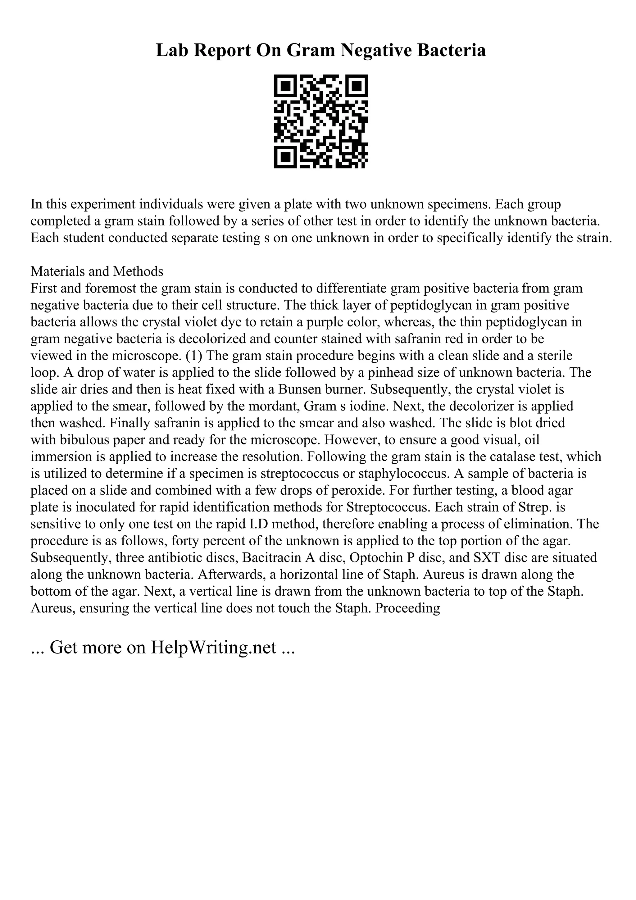 Lab Report On Gram Negative Bacteria
In this experiment individuals were given a plate with two unknown specimens. Each group
completed a gram stain followed by a series of other test in order to identify the unknown bacteria.
Each student conducted separate testing s on one unknown in order to specifically identify the strain.
Materials and Methods
First and foremost the gram stain is conducted to differentiate gram positive bacteria from gram
negative bacteria due to their cell structure. The thick layer of peptidoglycan in gram positive
bacteria allows the crystal violet dye to retain a purple color, whereas, the thin peptidoglycan in
gram negative bacteria is decolorized and counter stained with safranin red in order to be
viewed in the microscope. (1) The gram stain procedure begins with a clean slide and a sterile
loop. A drop of water is applied to the slide followed by a pinhead size of unknown bacteria. The
slide air dries and then is heat fixed with a Bunsen burner. Subsequently, the crystal violet is
applied to the smear, followed by the mordant, Gram s iodine. Next, the decolorizer is applied
then washed. Finally safranin is applied to the smear and also washed. The slide is blot dried
with bibulous paper and ready for the microscope. However, to ensure a good visual, oil
immersion is applied to increase the resolution. Following the gram stain is the catalase test, which
is utilized to determine if a specimen is streptococcus or staphylococcus. A sample of bacteria is
placed on a slide and combined with a few drops of peroxide. For further testing, a blood agar
plate is inoculated for rapid identification methods for Streptococcus. Each strain of Strep. is
sensitive to only one test on the rapid I.D method, therefore enabling a process of elimination. The
procedure is as follows, forty percent of the unknown is applied to the top portion of the agar.
Subsequently, three antibiotic discs, Bacitracin A disc, Optochin P disc, and SXT disc are situated
along the unknown bacteria. Afterwards, a horizontal line of Staph. Aureus is drawn along the
bottom of the agar. Next, a vertical line is drawn from the unknown bacteria to top of the Staph.
Aureus, ensuring the vertical line does not touch the Staph. Proceeding
... Get more on HelpWriting.net ...
 
