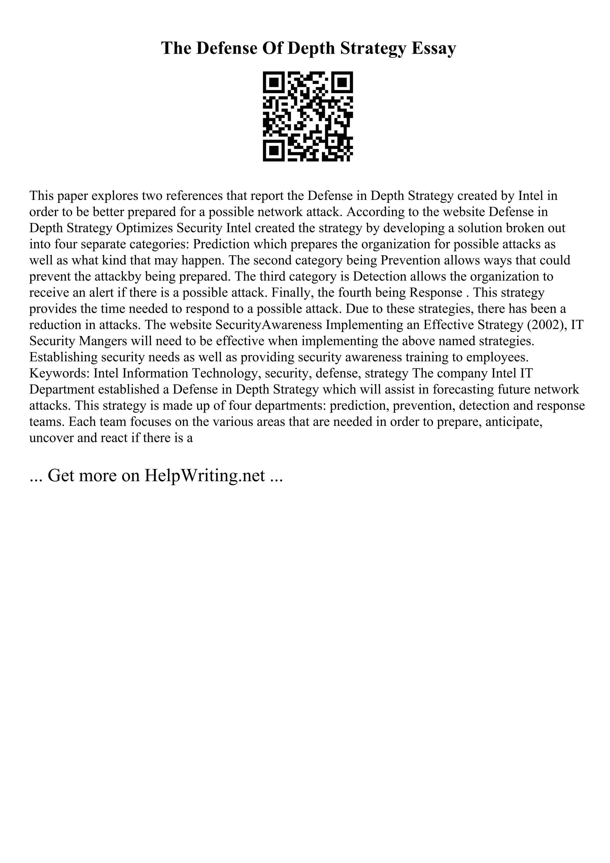 The Defense Of Depth Strategy Essay
This paper explores two references that report the Defense in Depth Strategy created by Intel in
order to be better prepared for a possible network attack. According to the website Defense in
Depth Strategy Optimizes Security Intel created the strategy by developing a solution broken out
into four separate categories: Prediction which prepares the organization for possible attacks as
well as what kind that may happen. The second category being Prevention allows ways that could
prevent the attackby being prepared. The third category is Detection allows the organization to
receive an alert if there is a possible attack. Finally, the fourth being Response . This strategy
provides the time needed to respond to a possible attack. Due to these strategies, there has been a
reduction in attacks. The website SecurityAwareness Implementing an Effective Strategy (2002), IT
Security Mangers will need to be effective when implementing the above named strategies.
Establishing security needs as well as providing security awareness training to employees.
Keywords: Intel Information Technology, security, defense, strategy The company Intel IT
Department established a Defense in Depth Strategy which will assist in forecasting future network
attacks. This strategy is made up of four departments: prediction, prevention, detection and response
teams. Each team focuses on the various areas that are needed in order to prepare, anticipate,
uncover and react if there is a
... Get more on HelpWriting.net ...
 