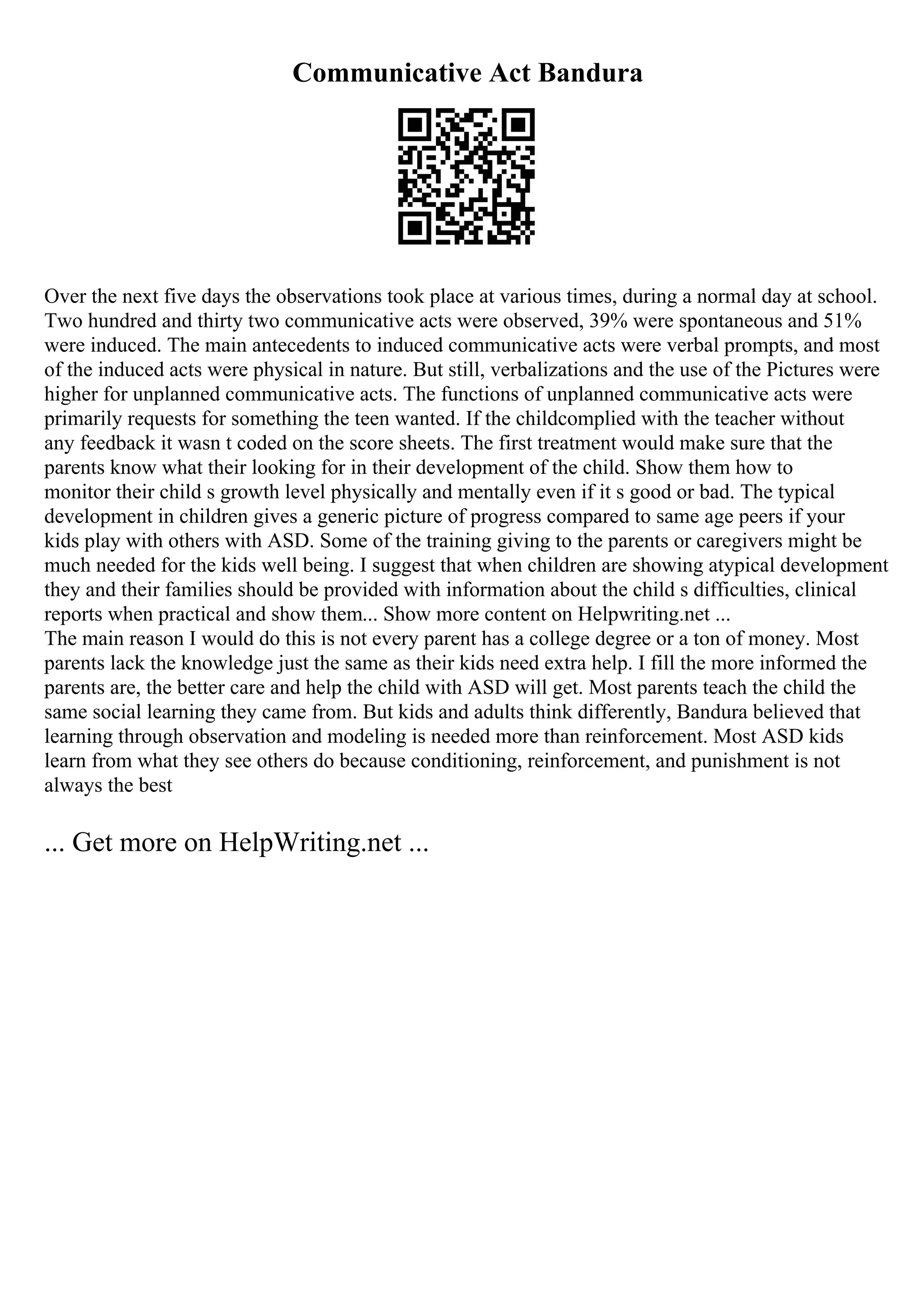 Communicative Act Bandura
Over the next five days the observations took place at various times, during a normal day at school.
Two hundred and thirty two communicative acts were observed, 39% were spontaneous and 51%
were induced. The main antecedents to induced communicative acts were verbal prompts, and most
of the induced acts were physical in nature. But still, verbalizations and the use of the Pictures were
higher for unplanned communicative acts. The functions of unplanned communicative acts were
primarily requests for something the teen wanted. If the childcomplied with the teacher without
any feedback it wasn t coded on the score sheets. The first treatment would make sure that the
parents know what their looking for in their development of the child. Show them how to
monitor their child s growth level physically and mentally even if it s good or bad. The typical
development in children gives a generic picture of progress compared to same age peers if your
kids play with others with ASD. Some of the training giving to the parents or caregivers might be
much needed for the kids well being. I suggest that when children are showing atypical development
they and their families should be provided with information about the child s difficulties, clinical
reports when practical and show them... Show more content on Helpwriting.net ...
The main reason I would do this is not every parent has a college degree or a ton of money. Most
parents lack the knowledge just the same as their kids need extra help. I fill the more informed the
parents are, the better care and help the child with ASD will get. Most parents teach the child the
same social learning they came from. But kids and adults think differently, Bandura believed that
learning through observation and modeling is needed more than reinforcement. Most ASD kids
learn from what they see others do because conditioning, reinforcement, and punishment is not
always the best
... Get more on HelpWriting.net ...
 