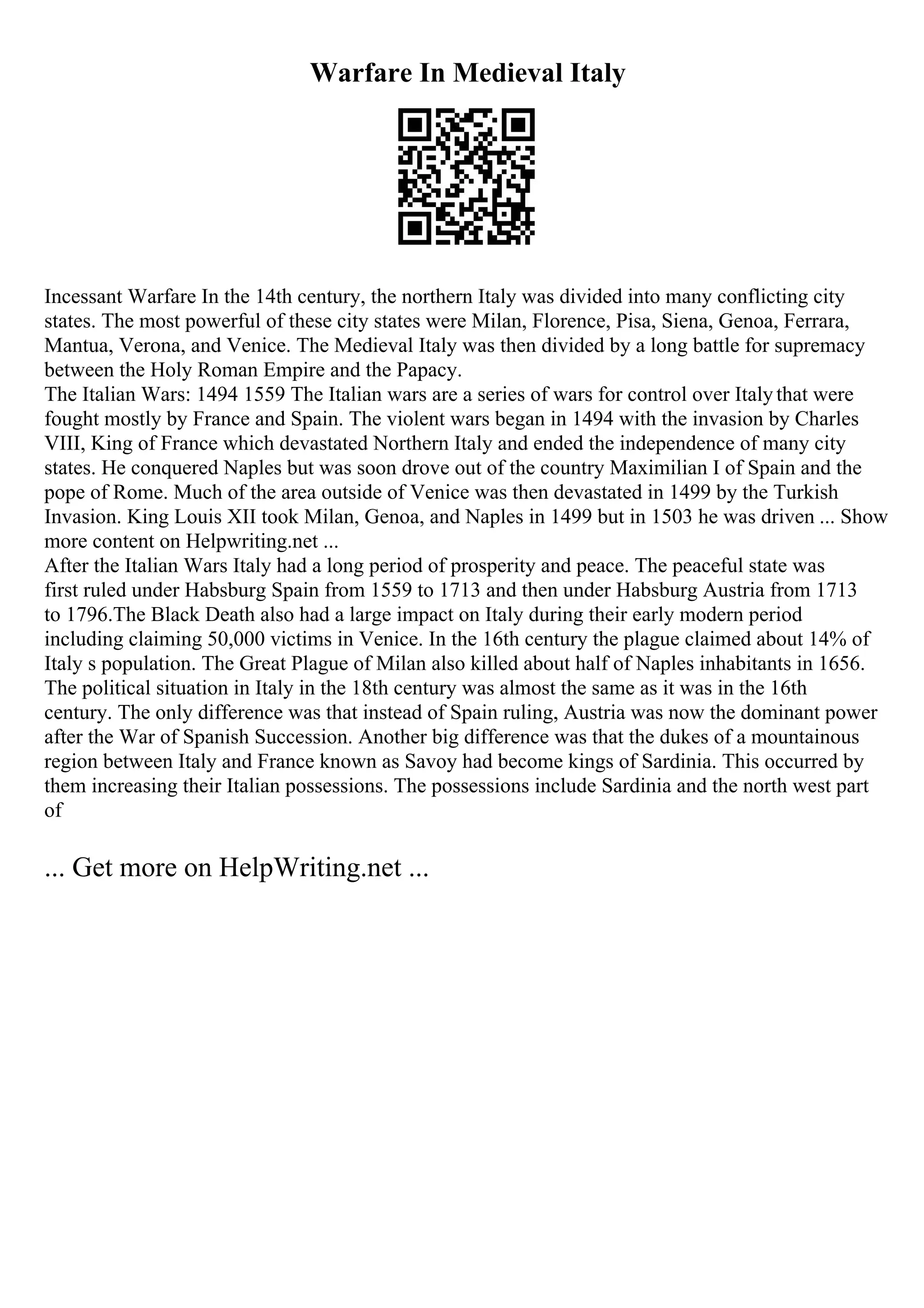 Warfare In Medieval Italy
Incessant Warfare In the 14th century, the northern Italy was divided into many conflicting city
states. The most powerful of these city states were Milan, Florence, Pisa, Siena, Genoa, Ferrara,
Mantua, Verona, and Venice. The Medieval Italy was then divided by a long battle for supremacy
between the Holy Roman Empire and the Papacy.
The Italian Wars: 1494 1559 The Italian wars are a series of wars for control over Italythat were
fought mostly by France and Spain. The violent wars began in 1494 with the invasion by Charles
VIII, King of France which devastated Northern Italy and ended the independence of many city
states. He conquered Naples but was soon drove out of the country Maximilian I of Spain and the
pope of Rome. Much of the area outside of Venice was then devastated in 1499 by the Turkish
Invasion. King Louis XII took Milan, Genoa, and Naples in 1499 but in 1503 he was driven ... Show
more content on Helpwriting.net ...
After the Italian Wars Italy had a long period of prosperity and peace. The peaceful state was
first ruled under Habsburg Spain from 1559 to 1713 and then under Habsburg Austria from 1713
to 1796.The Black Death also had a large impact on Italy during their early modern period
including claiming 50,000 victims in Venice. In the 16th century the plague claimed about 14% of
Italy s population. The Great Plague of Milan also killed about half of Naples inhabitants in 1656.
The political situation in Italy in the 18th century was almost the same as it was in the 16th
century. The only difference was that instead of Spain ruling, Austria was now the dominant power
after the War of Spanish Succession. Another big difference was that the dukes of a mountainous
region between Italy and France known as Savoy had become kings of Sardinia. This occurred by
them increasing their Italian possessions. The possessions include Sardinia and the north west part
of
... Get more on HelpWriting.net ...
 