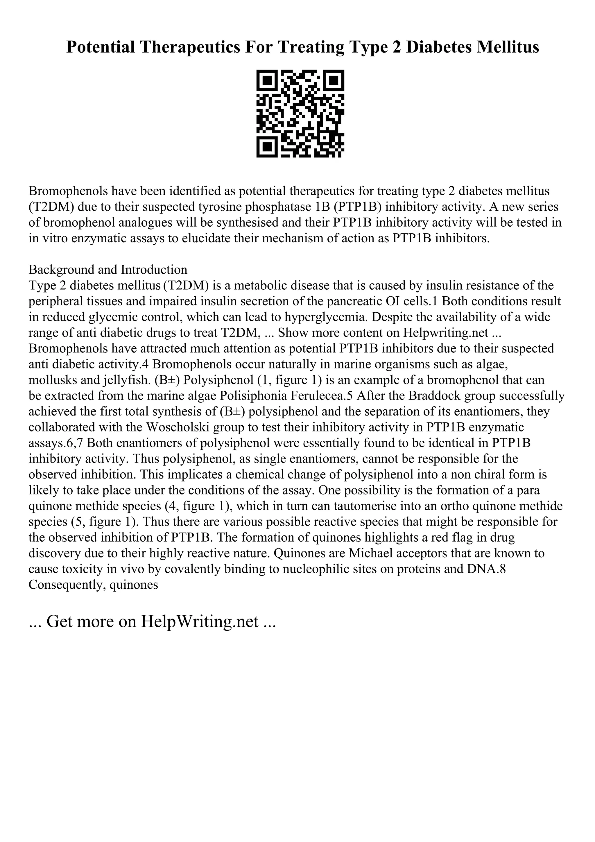Potential Therapeutics For Treating Type 2 Diabetes Mellitus
Bromophenols have been identified as potential therapeutics for treating type 2 diabetes mellitus
(T2DM) due to their suspected tyrosine phosphatase 1B (PTP1B) inhibitory activity. A new series
of bromophenol analogues will be synthesised and their PTP1B inhibitory activity will be tested in
in vitro enzymatic assays to elucidate their mechanism of action as PTP1B inhibitors.
Background and Introduction
Type 2 diabetes mellitus (T2DM) is a metabolic disease that is caused by insulin resistance of the
peripheral tissues and impaired insulin secretion of the pancreatic ОІ cells.1 Both conditions result
in reduced glycemic control, which can lead to hyperglycemia. Despite the availability of a wide
range of anti diabetic drugs to treat T2DM, ... Show more content on Helpwriting.net ...
Bromophenols have attracted much attention as potential PTP1B inhibitors due to their suspected
anti diabetic activity.4 Bromophenols occur naturally in marine organisms such as algae,
mollusks and jellyfish. (В±) Polysiphenol (1, figure 1) is an example of a bromophenol that can
be extracted from the marine algae Polisiphonia Ferulecea.5 After the Braddock group successfully
achieved the first total synthesis of (В±) polysiphenol and the separation of its enantiomers, they
collaborated with the Woscholski group to test their inhibitory activity in PTP1B enzymatic
assays.6,7 Both enantiomers of polysiphenol were essentially found to be identical in PTP1B
inhibitory activity. Thus polysiphenol, as single enantiomers, cannot be responsible for the
observed inhibition. This implicates a chemical change of polysiphenol into a non chiral form is
likely to take place under the conditions of the assay. One possibility is the formation of a para
quinone methide species (4, figure 1), which in turn can tautomerise into an ortho quinone methide
species (5, figure 1). Thus there are various possible reactive species that might be responsible for
the observed inhibition of PTP1B. The formation of quinones highlights a red flag in drug
discovery due to their highly reactive nature. Quinones are Michael acceptors that are known to
cause toxicity in vivo by covalently binding to nucleophilic sites on proteins and DNA.8
Consequently, quinones
... Get more on HelpWriting.net ...
 
