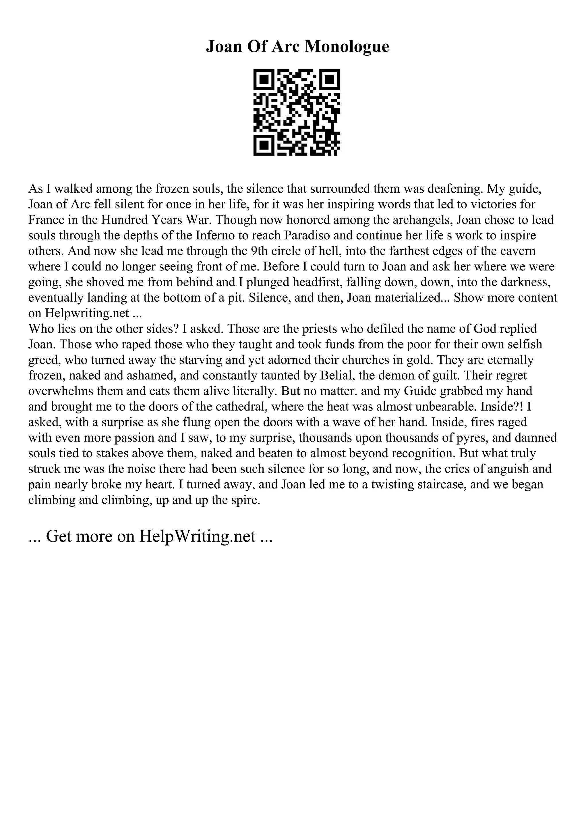Joan Of Arc Monologue
As I walked among the frozen souls, the silence that surrounded them was deafening. My guide,
Joan of Arc fell silent for once in her life, for it was her inspiring words that led to victories for
France in the Hundred Years War. Though now honored among the archangels, Joan chose to lead
souls through the depths of the Inferno to reach Paradiso and continue her life s work to inspire
others. And now she lead me through the 9th circle of hell, into the farthest edges of the cavern
where I could no longer seeing front of me. Before I could turn to Joan and ask her where we were
going, she shoved me from behind and I plunged headfirst, falling down, down, into the darkness,
eventually landing at the bottom of a pit. Silence, and then, Joan materialized... Show more content
on Helpwriting.net ...
Who lies on the other sides? I asked. Those are the priests who defiled the name of God replied
Joan. Those who raped those who they taught and took funds from the poor for their own selfish
greed, who turned away the starving and yet adorned their churches in gold. They are eternally
frozen, naked and ashamed, and constantly taunted by Belial, the demon of guilt. Their regret
overwhelms them and eats them alive literally. But no matter. and my Guide grabbed my hand
and brought me to the doors of the cathedral, where the heat was almost unbearable. Inside?! I
asked, with a surprise as she flung open the doors with a wave of her hand. Inside, fires raged
with even more passion and I saw, to my surprise, thousands upon thousands of pyres, and damned
souls tied to stakes above them, naked and beaten to almost beyond recognition. But what truly
struck me was the noise there had been such silence for so long, and now, the cries of anguish and
pain nearly broke my heart. I turned away, and Joan led me to a twisting staircase, and we began
climbing and climbing, up and up the spire.
... Get more on HelpWriting.net ...
 