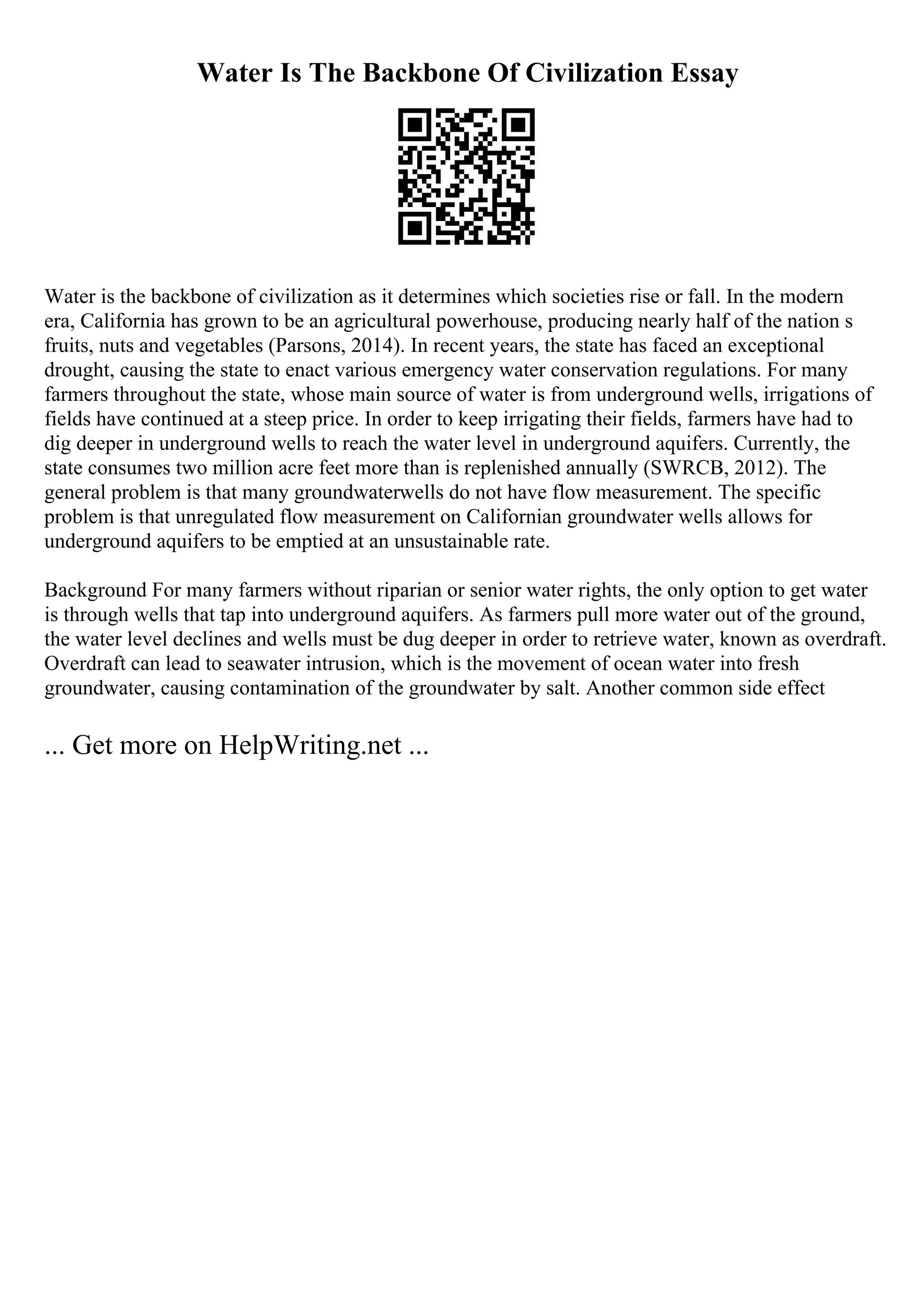 Water Is The Backbone Of Civilization Essay
Water is the backbone of civilization as it determines which societies rise or fall. In the modern
era, California has grown to be an agricultural powerhouse, producing nearly half of the nation s
fruits, nuts and vegetables (Parsons, 2014). In recent years, the state has faced an exceptional
drought, causing the state to enact various emergency water conservation regulations. For many
farmers throughout the state, whose main source of water is from underground wells, irrigations of
fields have continued at a steep price. In order to keep irrigating their fields, farmers have had to
dig deeper in underground wells to reach the water level in underground aquifers. Currently, the
state consumes two million acre feet more than is replenished annually (SWRCB, 2012). The
general problem is that many groundwaterwells do not have flow measurement. The specific
problem is that unregulated flow measurement on Californian groundwater wells allows for
underground aquifers to be emptied at an unsustainable rate.
Background For many farmers without riparian or senior water rights, the only option to get water
is through wells that tap into underground aquifers. As farmers pull more water out of the ground,
the water level declines and wells must be dug deeper in order to retrieve water, known as overdraft.
Overdraft can lead to seawater intrusion, which is the movement of ocean water into fresh
groundwater, causing contamination of the groundwater by salt. Another common side effect
... Get more on HelpWriting.net ...
 