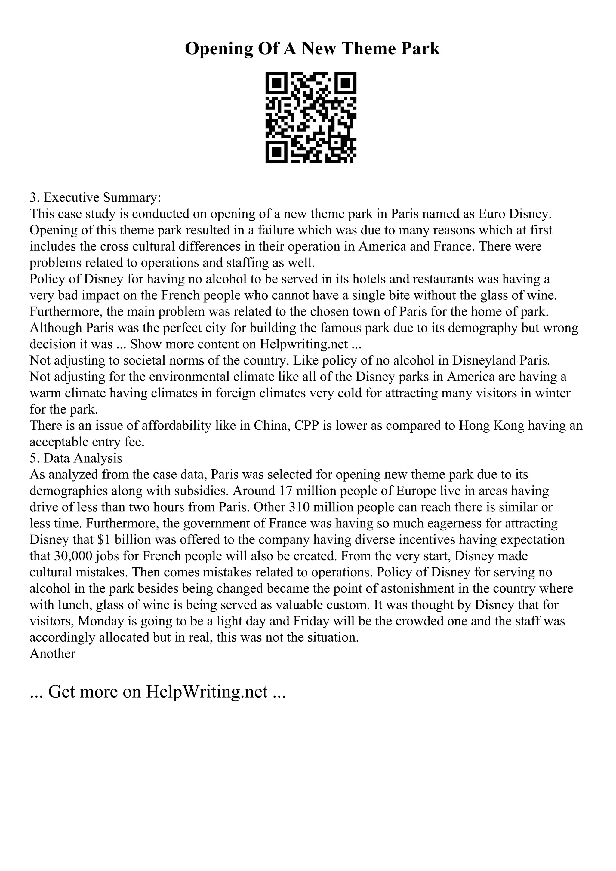 Opening Of A New Theme Park
3. Executive Summary:
This case study is conducted on opening of a new theme park in Paris named as Euro Disney.
Opening of this theme park resulted in a failure which was due to many reasons which at first
includes the cross cultural differences in their operation in America and France. There were
problems related to operations and staffing as well.
Policy of Disney for having no alcohol to be served in its hotels and restaurants was having a
very bad impact on the French people who cannot have a single bite without the glass of wine.
Furthermore, the main problem was related to the chosen town of Paris for the home of park.
Although Paris was the perfect city for building the famous park due to its demography but wrong
decision it was ... Show more content on Helpwriting.net ...
Not adjusting to societal norms of the country. Like policy of no alcohol in Disneyland Paris.
Not adjusting for the environmental climate like all of the Disney parks in America are having a
warm climate having climates in foreign climates very cold for attracting many visitors in winter
for the park.
There is an issue of affordability like in China, CPP is lower as compared to Hong Kong having an
acceptable entry fee.
5. Data Analysis
As analyzed from the case data, Paris was selected for opening new theme park due to its
demographics along with subsidies. Around 17 million people of Europe live in areas having
drive of less than two hours from Paris. Other 310 million people can reach there is similar or
less time. Furthermore, the government of France was having so much eagerness for attracting
Disney that $1 billion was offered to the company having diverse incentives having expectation
that 30,000 jobs for French people will also be created. From the very start, Disney made
cultural mistakes. Then comes mistakes related to operations. Policy of Disney for serving no
alcohol in the park besides being changed became the point of astonishment in the country where
with lunch, glass of wine is being served as valuable custom. It was thought by Disney that for
visitors, Monday is going to be a light day and Friday will be the crowded one and the staff was
accordingly allocated but in real, this was not the situation.
Another
... Get more on HelpWriting.net ...
 