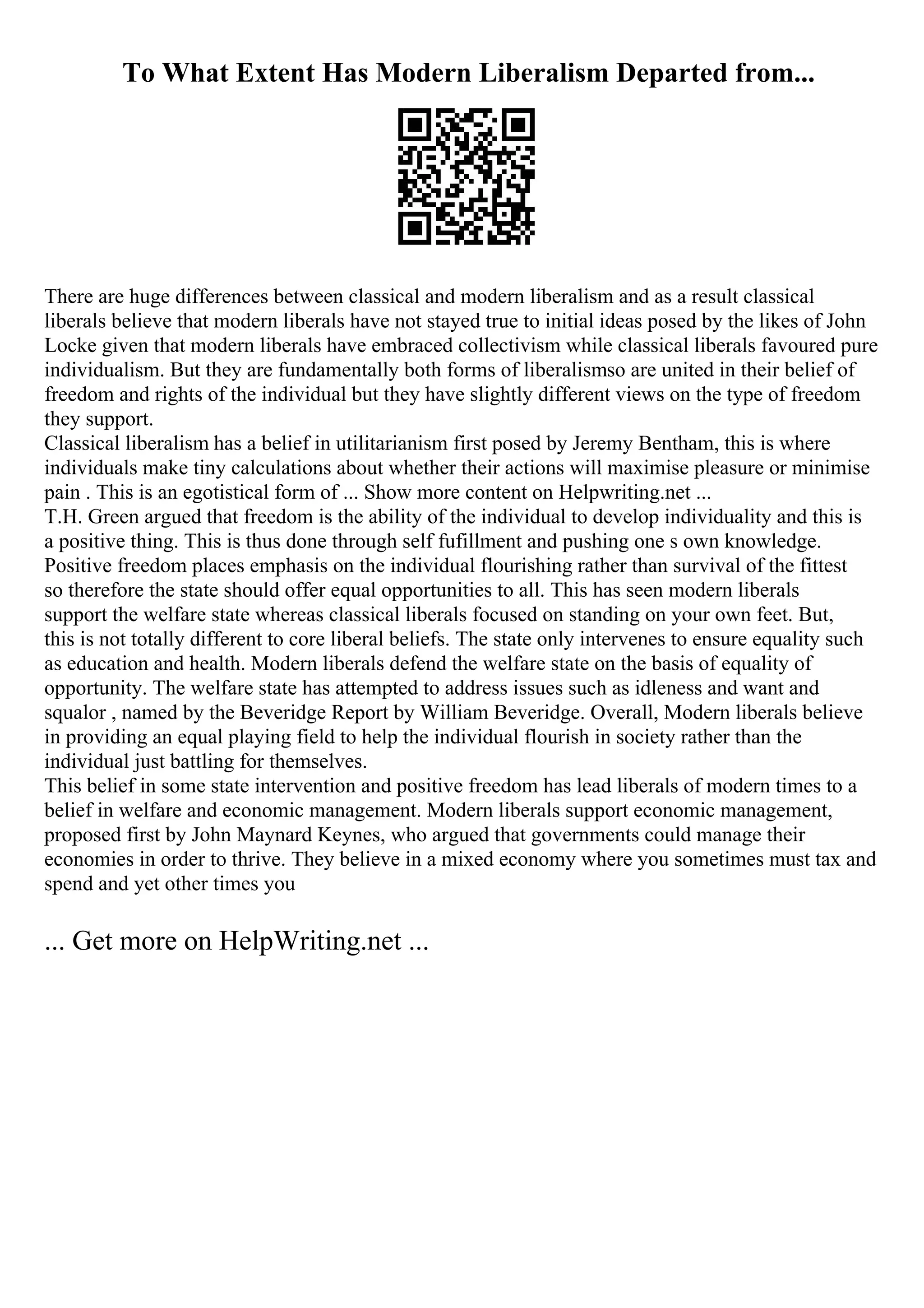 To What Extent Has Modern Liberalism Departed from...
There are huge differences between classical and modern liberalism and as a result classical
liberals believe that modern liberals have not stayed true to initial ideas posed by the likes of John
Locke given that modern liberals have embraced collectivism while classical liberals favoured pure
individualism. But they are fundamentally both forms of liberalismso are united in their belief of
freedom and rights of the individual but they have slightly different views on the type of freedom
they support.
Classical liberalism has a belief in utilitarianism first posed by Jeremy Bentham, this is where
individuals make tiny calculations about whether their actions will maximise pleasure or minimise
pain . This is an egotistical form of ... Show more content on Helpwriting.net ...
T.H. Green argued that freedom is the ability of the individual to develop individuality and this is
a positive thing. This is thus done through self fufillment and pushing one s own knowledge.
Positive freedom places emphasis on the individual flourishing rather than survival of the fittest
so therefore the state should offer equal opportunities to all. This has seen modern liberals
support the welfare state whereas classical liberals focused on standing on your own feet. But,
this is not totally different to core liberal beliefs. The state only intervenes to ensure equality such
as education and health. Modern liberals defend the welfare state on the basis of equality of
opportunity. The welfare state has attempted to address issues such as idleness and want and
squalor , named by the Beveridge Report by William Beveridge. Overall, Modern liberals believe
in providing an equal playing field to help the individual flourish in society rather than the
individual just battling for themselves.
This belief in some state intervention and positive freedom has lead liberals of modern times to a
belief in welfare and economic management. Modern liberals support economic management,
proposed first by John Maynard Keynes, who argued that governments could manage their
economies in order to thrive. They believe in a mixed economy where you sometimes must tax and
spend and yet other times you
... Get more on HelpWriting.net ...
 