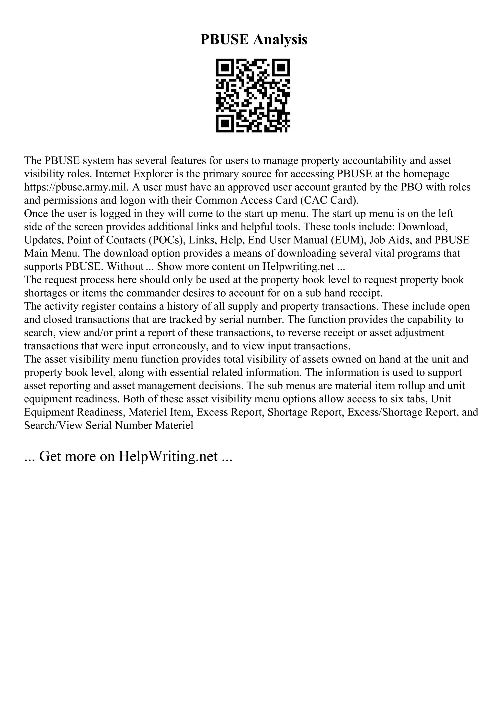 PBUSE Analysis
The PBUSE system has several features for users to manage property accountability and asset
visibility roles. Internet Explorer is the primary source for accessing PBUSE at the homepage
https://pbuse.army.mil. A user must have an approved user account granted by the PBO with roles
and permissions and logon with their Common Access Card (CAC Card).
Once the user is logged in they will come to the start up menu. The start up menu is on the left
side of the screen provides additional links and helpful tools. These tools include: Download,
Updates, Point of Contacts (POCs), Links, Help, End User Manual (EUM), Job Aids, and PBUSE
Main Menu. The download option provides a means of downloading several vital programs that
supports PBUSE. Without ... Show more content on Helpwriting.net ...
The request process here should only be used at the property book level to request property book
shortages or items the commander desires to account for on a sub hand receipt.
The activity register contains a history of all supply and property transactions. These include open
and closed transactions that are tracked by serial number. The function provides the capability to
search, view and/or print a report of these transactions, to reverse receipt or asset adjustment
transactions that were input erroneously, and to view input transactions.
The asset visibility menu function provides total visibility of assets owned on hand at the unit and
property book level, along with essential related information. The information is used to support
asset reporting and asset management decisions. The sub menus are material item rollup and unit
equipment readiness. Both of these asset visibility menu options allow access to six tabs, Unit
Equipment Readiness, Materiel Item, Excess Report, Shortage Report, Excess/Shortage Report, and
Search/View Serial Number Materiel
... Get more on HelpWriting.net ...
 