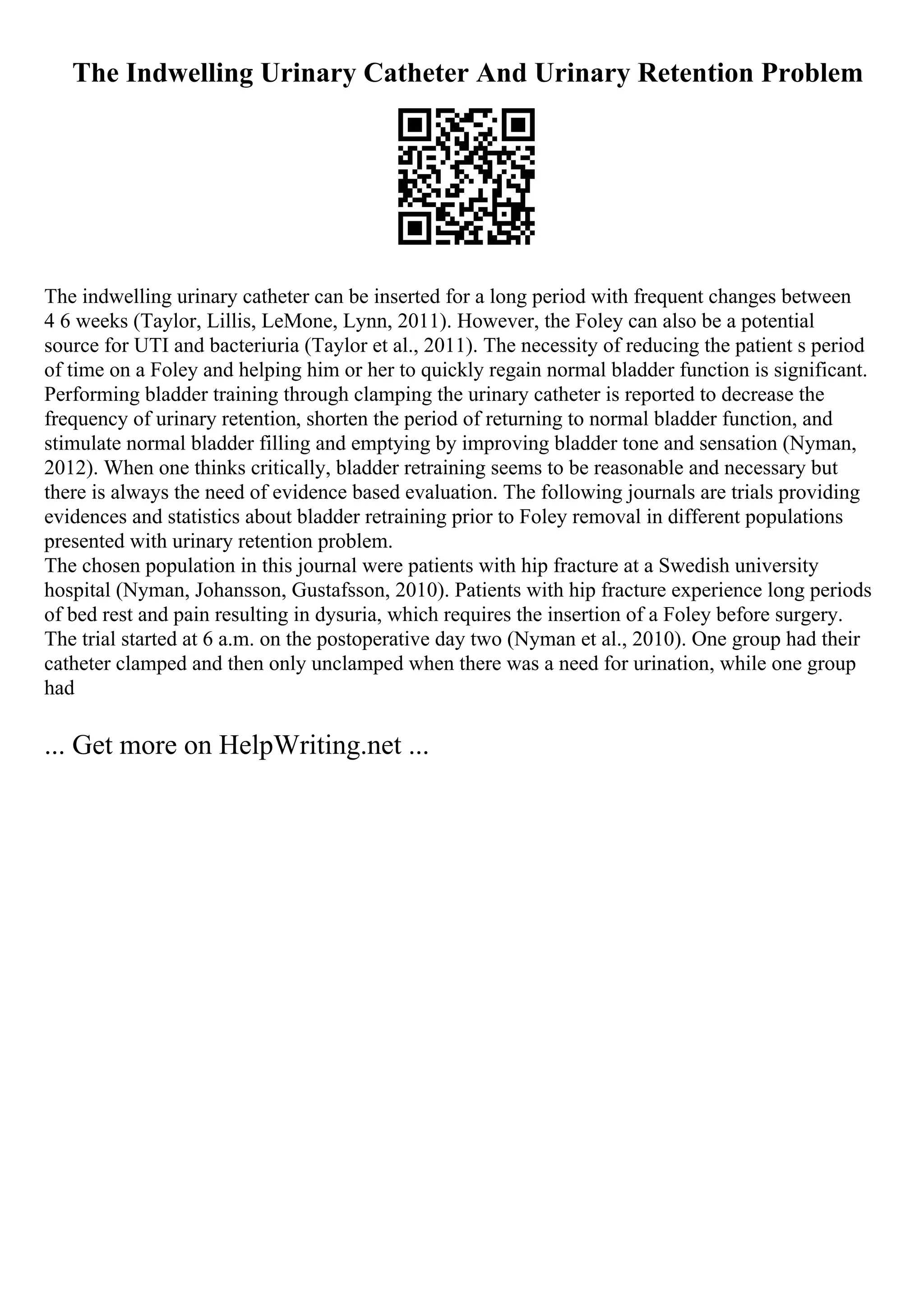 The Indwelling Urinary Catheter And Urinary Retention Problem
The indwelling urinary catheter can be inserted for a long period with frequent changes between
4 6 weeks (Taylor, Lillis, LeMone, Lynn, 2011). However, the Foley can also be a potential
source for UTI and bacteriuria (Taylor et al., 2011). The necessity of reducing the patient s period
of time on a Foley and helping him or her to quickly regain normal bladder function is significant.
Performing bladder training through clamping the urinary catheter is reported to decrease the
frequency of urinary retention, shorten the period of returning to normal bladder function, and
stimulate normal bladder filling and emptying by improving bladder tone and sensation (Nyman,
2012). When one thinks critically, bladder retraining seems to be reasonable and necessary but
there is always the need of evidence based evaluation. The following journals are trials providing
evidences and statistics about bladder retraining prior to Foley removal in different populations
presented with urinary retention problem.
The chosen population in this journal were patients with hip fracture at a Swedish university
hospital (Nyman, Johansson, Gustafsson, 2010). Patients with hip fracture experience long periods
of bed rest and pain resulting in dysuria, which requires the insertion of a Foley before surgery.
The trial started at 6 a.m. on the postoperative day two (Nyman et al., 2010). One group had their
catheter clamped and then only unclamped when there was a need for urination, while one group
had
... Get more on HelpWriting.net ...
 