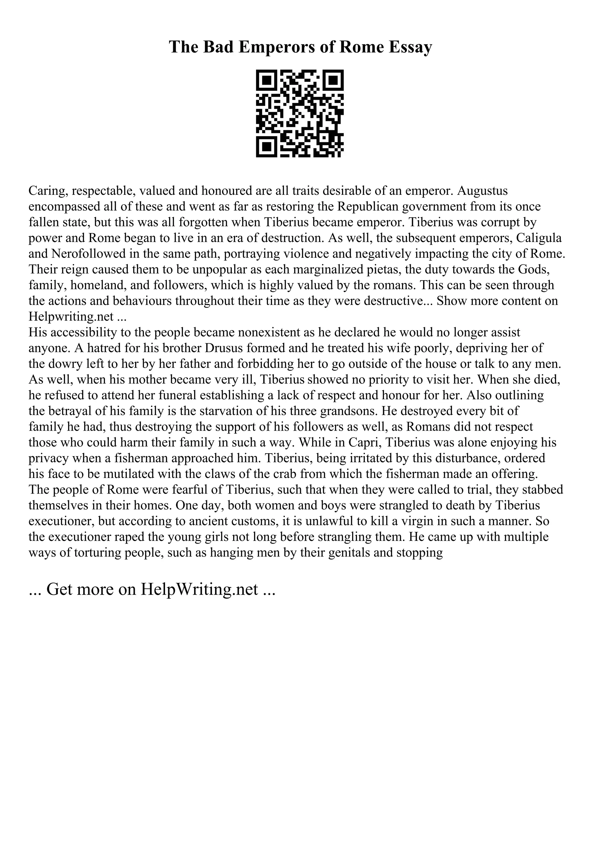 The Bad Emperors of Rome Essay
Caring, respectable, valued and honoured are all traits desirable of an emperor. Augustus
encompassed all of these and went as far as restoring the Republican government from its once
fallen state, but this was all forgotten when Tiberius became emperor. Tiberius was corrupt by
power and Rome began to live in an era of destruction. As well, the subsequent emperors, Caligula
and Nerofollowed in the same path, portraying violence and negatively impacting the city of Rome.
Their reign caused them to be unpopular as each marginalized pietas, the duty towards the Gods,
family, homeland, and followers, which is highly valued by the romans. This can be seen through
the actions and behaviours throughout their time as they were destructive... Show more content on
Helpwriting.net ...
His accessibility to the people became nonexistent as he declared he would no longer assist
anyone. A hatred for his brother Drusus formed and he treated his wife poorly, depriving her of
the dowry left to her by her father and forbidding her to go outside of the house or talk to any men.
As well, when his mother became very ill, Tiberius showed no priority to visit her. When she died,
he refused to attend her funeral establishing a lack of respect and honour for her. Also outlining
the betrayal of his family is the starvation of his three grandsons. He destroyed every bit of
family he had, thus destroying the support of his followers as well, as Romans did not respect
those who could harm their family in such a way. While in Capri, Tiberius was alone enjoying his
privacy when a fisherman approached him. Tiberius, being irritated by this disturbance, ordered
his face to be mutilated with the claws of the crab from which the fisherman made an offering.
The people of Rome were fearful of Tiberius, such that when they were called to trial, they stabbed
themselves in their homes. One day, both women and boys were strangled to death by Tiberius
executioner, but according to ancient customs, it is unlawful to kill a virgin in such a manner. So
the executioner raped the young girls not long before strangling them. He came up with multiple
ways of torturing people, such as hanging men by their genitals and stopping
... Get more on HelpWriting.net ...
 