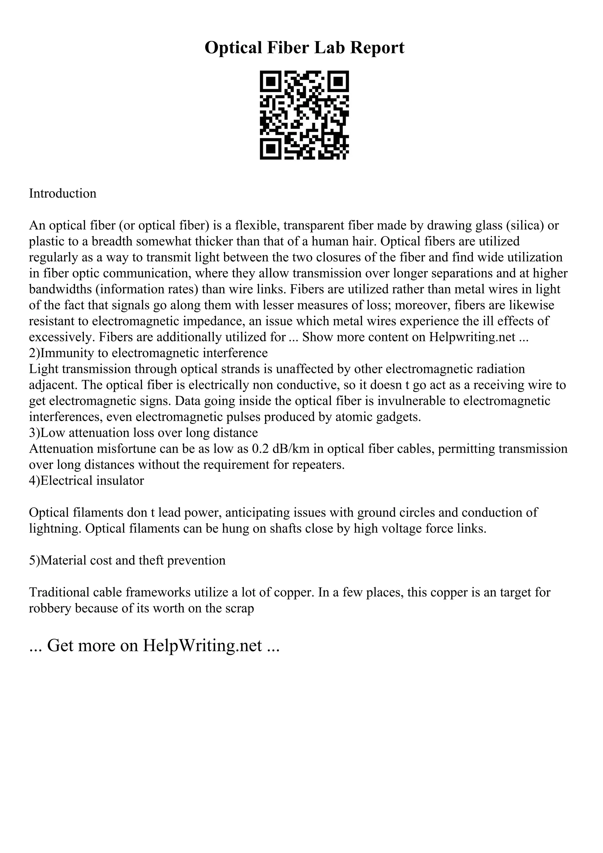 Optical Fiber Lab Report
Introduction
An optical fiber (or optical fiber) is a flexible, transparent fiber made by drawing glass (silica) or
plastic to a breadth somewhat thicker than that of a human hair. Optical fibers are utilized
regularly as a way to transmit light between the two closures of the fiber and find wide utilization
in fiber optic communication, where they allow transmission over longer separations and at higher
bandwidths (information rates) than wire links. Fibers are utilized rather than metal wires in light
of the fact that signals go along them with lesser measures of loss; moreover, fibers are likewise
resistant to electromagnetic impedance, an issue which metal wires experience the ill effects of
excessively. Fibers are additionally utilized for ... Show more content on Helpwriting.net ...
2)Immunity to electromagnetic interference
Light transmission through optical strands is unaffected by other electromagnetic radiation
adjacent. The optical fiber is electrically non conductive, so it doesn t go act as a receiving wire to
get electromagnetic signs. Data going inside the optical fiber is invulnerable to electromagnetic
interferences, even electromagnetic pulses produced by atomic gadgets.
3)Low attenuation loss over long distance
Attenuation misfortune can be as low as 0.2 dB/km in optical fiber cables, permitting transmission
over long distances without the requirement for repeaters.
4)Electrical insulator
Optical filaments don t lead power, anticipating issues with ground circles and conduction of
lightning. Optical filaments can be hung on shafts close by high voltage force links.
5)Material cost and theft prevention
Traditional cable frameworks utilize a lot of copper. In a few places, this copper is an target for
robbery because of its worth on the scrap
... Get more on HelpWriting.net ...
 