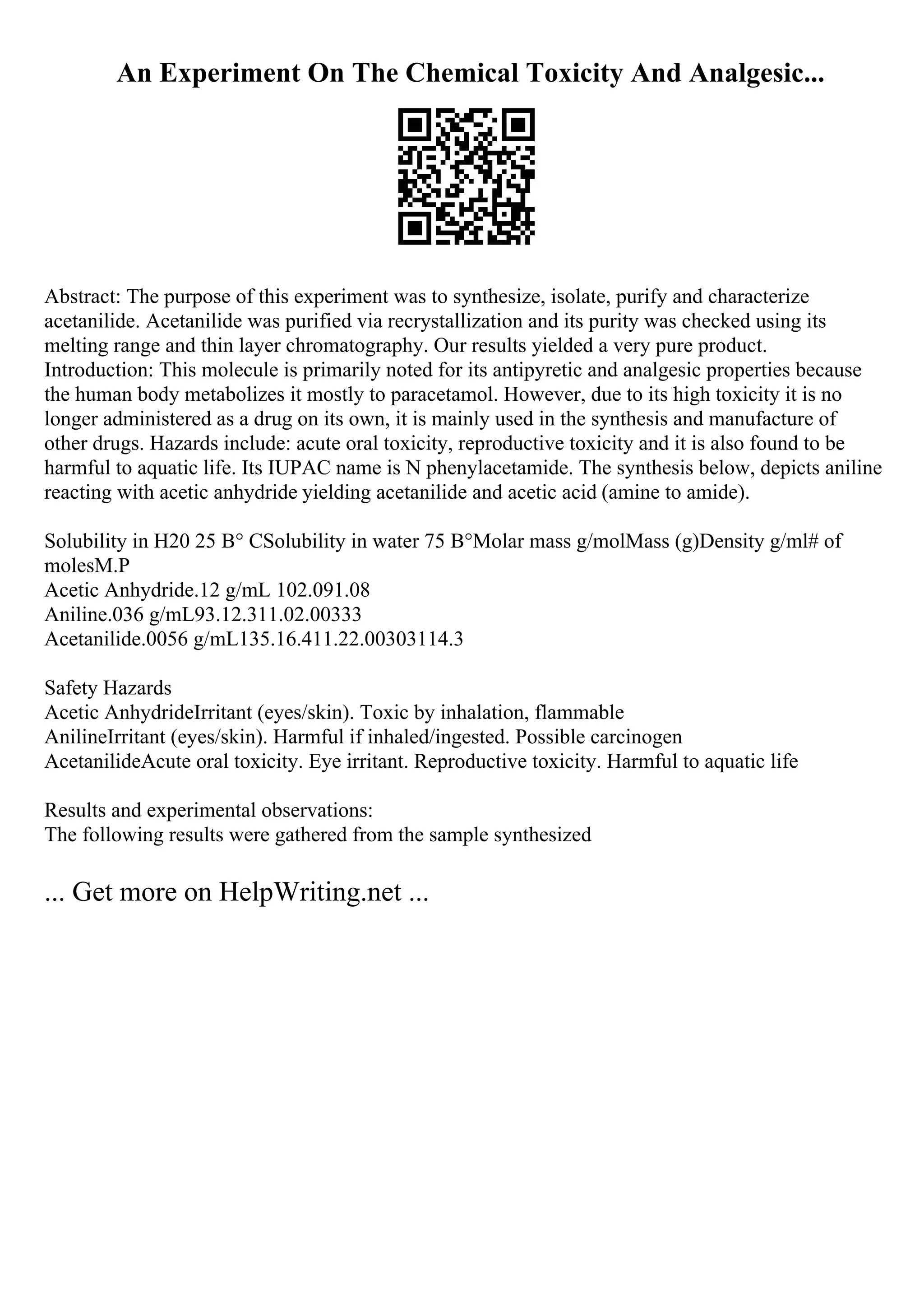 An Experiment On The Chemical Toxicity And Analgesic...
Abstract: The purpose of this experiment was to synthesize, isolate, purify and characterize
acetanilide. Acetanilide was purified via recrystallization and its purity was checked using its
melting range and thin layer chromatography. Our results yielded a very pure product.
Introduction: This molecule is primarily noted for its antipyretic and analgesic properties because
the human body metabolizes it mostly to paracetamol. However, due to its high toxicity it is no
longer administered as a drug on its own, it is mainly used in the synthesis and manufacture of
other drugs. Hazards include: acute oral toxicity, reproductive toxicity and it is also found to be
harmful to aquatic life. Its IUPAC name is N phenylacetamide. The synthesis below, depicts aniline
reacting with acetic anhydride yielding acetanilide and acetic acid (amine to amide).
Solubility in H20 25 В° CSolubility in water 75 В°Molar mass g/molMass (g)Density g/ml# of
molesM.P
Acetic Anhydride.12 g/mL 102.091.08
Aniline.036 g/mL93.12.311.02.00333
Acetanilide.0056 g/mL135.16.411.22.00303114.3
Safety Hazards
Acetic AnhydrideIrritant (eyes/skin). Toxic by inhalation, flammable
AnilineIrritant (eyes/skin). Harmful if inhaled/ingested. Possible carcinogen
AcetanilideAcute oral toxicity. Eye irritant. Reproductive toxicity. Harmful to aquatic life
Results and experimental observations:
The following results were gathered from the sample synthesized
... Get more on HelpWriting.net ...
 