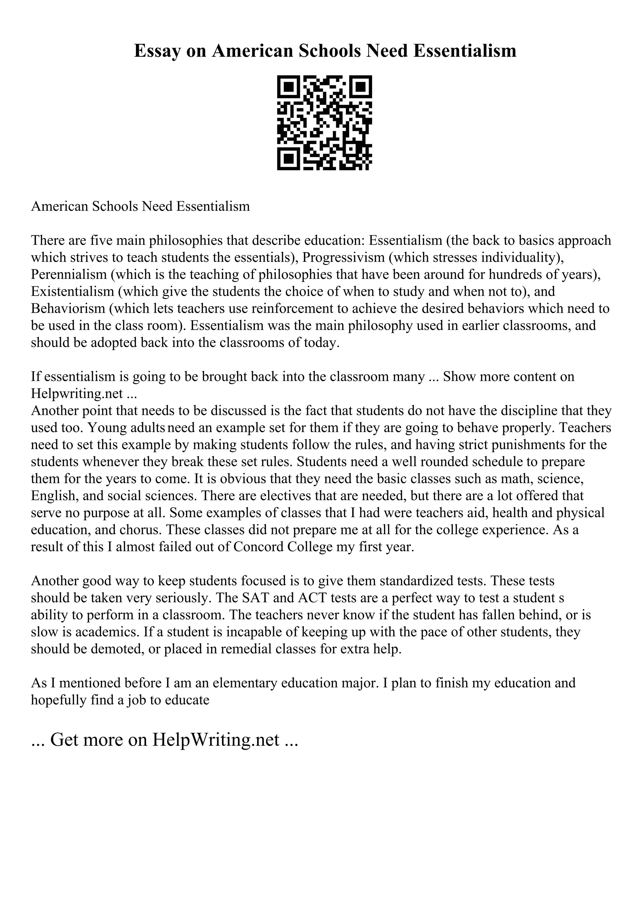 Essay on American Schools Need Essentialism
American Schools Need Essentialism
There are five main philosophies that describe education: Essentialism (the back to basics approach
which strives to teach students the essentials), Progressivism (which stresses individuality),
Perennialism (which is the teaching of philosophies that have been around for hundreds of years),
Existentialism (which give the students the choice of when to study and when not to), and
Behaviorism (which lets teachers use reinforcement to achieve the desired behaviors which need to
be used in the class room). Essentialism was the main philosophy used in earlier classrooms, and
should be adopted back into the classrooms of today.
If essentialism is going to be brought back into the classroom many ... Show more content on
Helpwriting.net ...
Another point that needs to be discussed is the fact that students do not have the discipline that they
used too. Young adultsneed an example set for them if they are going to behave properly. Teachers
need to set this example by making students follow the rules, and having strict punishments for the
students whenever they break these set rules. Students need a well rounded schedule to prepare
them for the years to come. It is obvious that they need the basic classes such as math, science,
English, and social sciences. There are electives that are needed, but there are a lot offered that
serve no purpose at all. Some examples of classes that I had were teachers aid, health and physical
education, and chorus. These classes did not prepare me at all for the college experience. As a
result of this I almost failed out of Concord College my first year.
Another good way to keep students focused is to give them standardized tests. These tests
should be taken very seriously. The SAT and ACT tests are a perfect way to test a student s
ability to perform in a classroom. The teachers never know if the student has fallen behind, or is
slow is academics. If a student is incapable of keeping up with the pace of other students, they
should be demoted, or placed in remedial classes for extra help.
As I mentioned before I am an elementary education major. I plan to finish my education and
hopefully find a job to educate
... Get more on HelpWriting.net ...
 