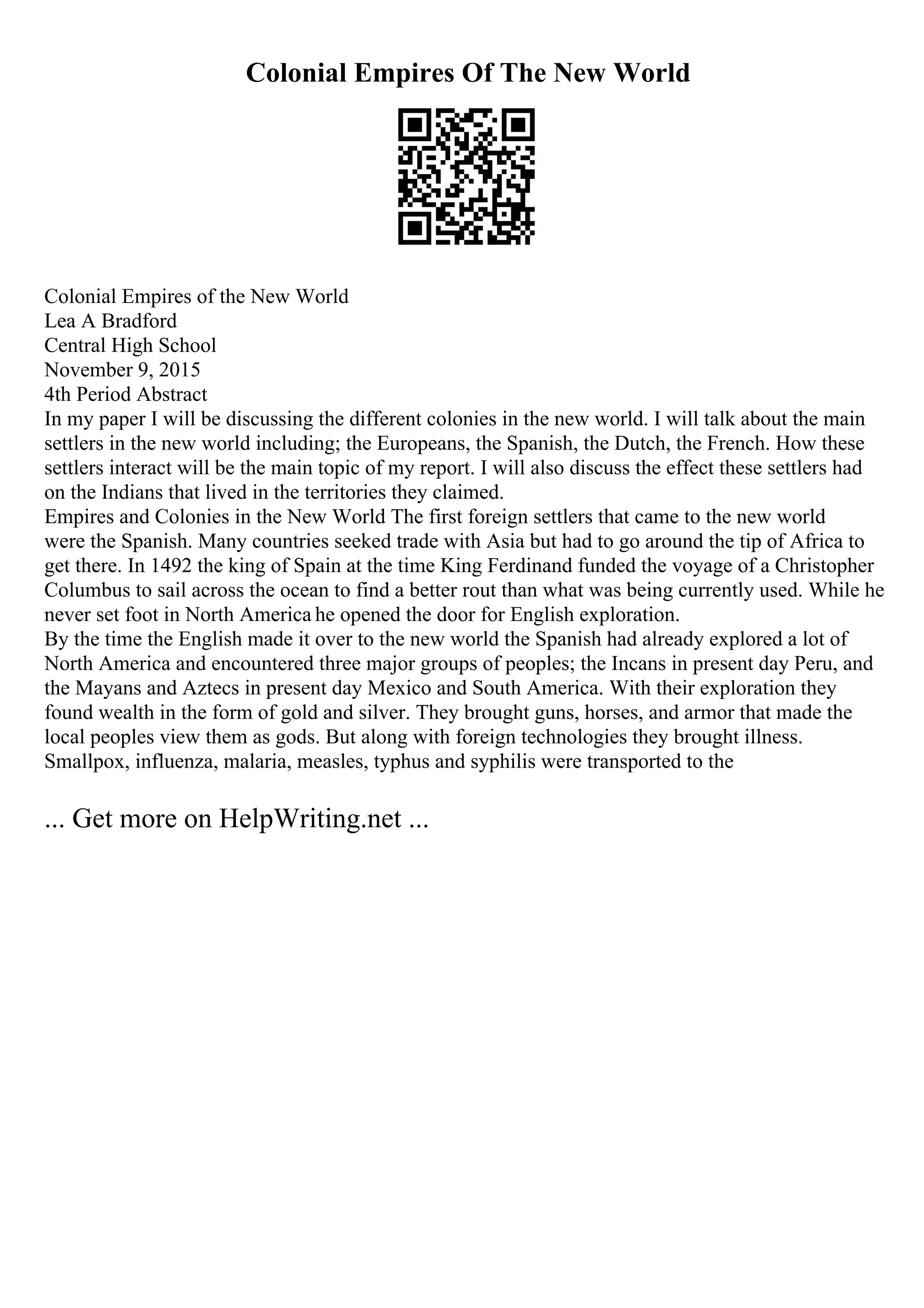 Colonial Empires Of The New World
Colonial Empires of the New World
Lea A Bradford
Central High School
November 9, 2015
4th Period Abstract
In my paper I will be discussing the different colonies in the new world. I will talk about the main
settlers in the new world including; the Europeans, the Spanish, the Dutch, the French. How these
settlers interact will be the main topic of my report. I will also discuss the effect these settlers had
on the Indians that lived in the territories they claimed.
Empires and Colonies in the New World The first foreign settlers that came to the new world
were the Spanish. Many countries seeked trade with Asia but had to go around the tip of Africa to
get there. In 1492 the king of Spain at the time King Ferdinand funded the voyage of a Christopher
Columbus to sail across the ocean to find a better rout than what was being currently used. While he
never set foot in North America he opened the door for English exploration.
By the time the English made it over to the new world the Spanish had already explored a lot of
North America and encountered three major groups of peoples; the Incans in present day Peru, and
the Mayans and Aztecs in present day Mexico and South America. With their exploration they
found wealth in the form of gold and silver. They brought guns, horses, and armor that made the
local peoples view them as gods. But along with foreign technologies they brought illness.
Smallpox, influenza, malaria, measles, typhus and syphilis were transported to the
... Get more on HelpWriting.net ...
 