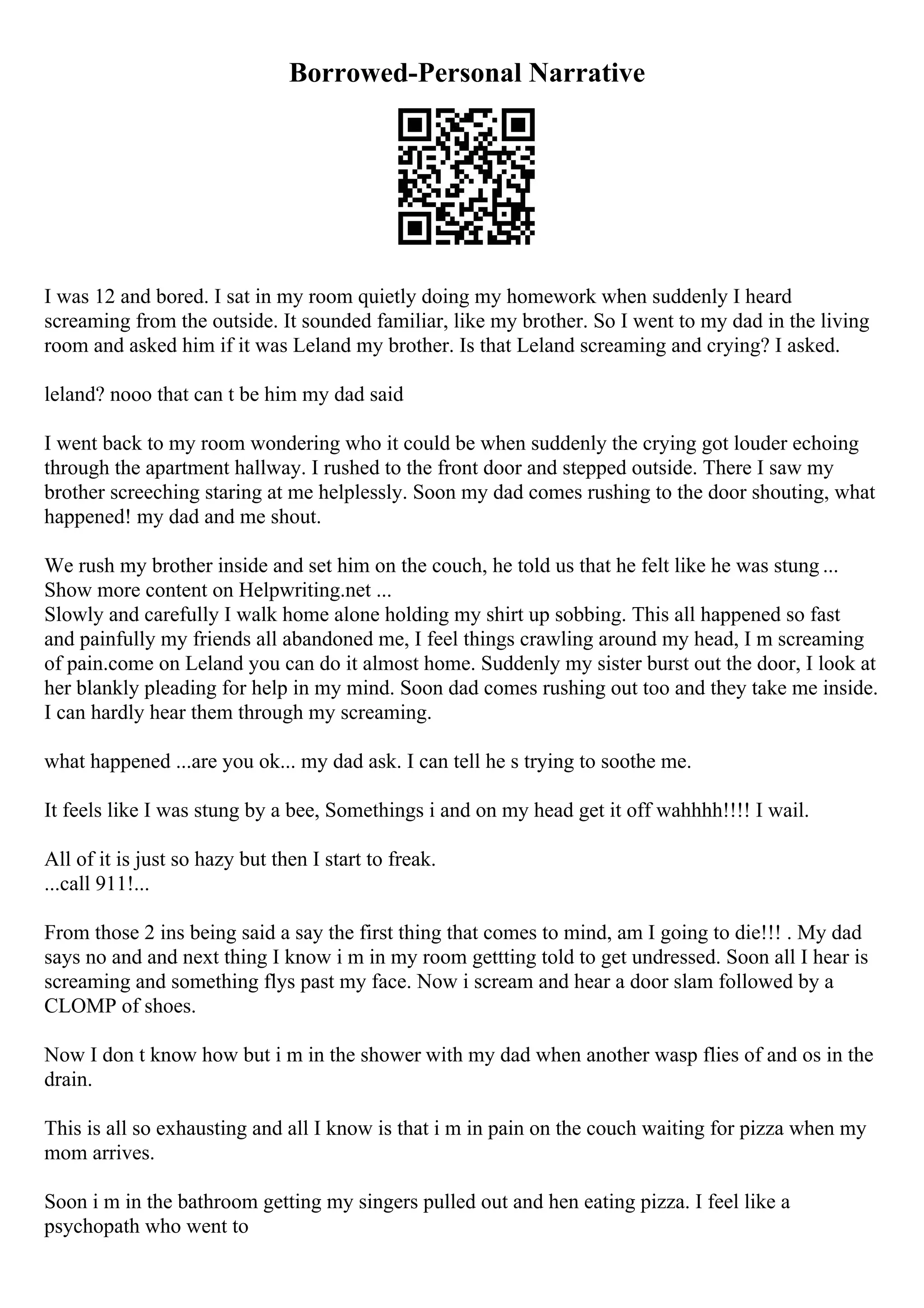 Borrowed-Personal Narrative
I was 12 and bored. I sat in my room quietly doing my homework when suddenly I heard
screaming from the outside. It sounded familiar, like my brother. So I went to my dad in the living
room and asked him if it was Leland my brother. Is that Leland screaming and crying? I asked.
leland? nooo that can t be him my dad said
I went back to my room wondering who it could be when suddenly the crying got louder echoing
through the apartment hallway. I rushed to the front door and stepped outside. There I saw my
brother screeching staring at me helplessly. Soon my dad comes rushing to the door shouting, what
happened! my dad and me shout.
We rush my brother inside and set him on the couch, he told us that he felt like he was stung ...
Show more content on Helpwriting.net ...
Slowly and carefully I walk home alone holding my shirt up sobbing. This all happened so fast
and painfully my friends all abandoned me, I feel things crawling around my head, I m screaming
of pain.come on Leland you can do it almost home. Suddenly my sister burst out the door, I look at
her blankly pleading for help in my mind. Soon dad comes rushing out too and they take me inside.
I can hardly hear them through my screaming.
what happened ...are you ok... my dad ask. I can tell he s trying to soothe me.
It feels like I was stung by a bee, Somethings i and on my head get it off wahhhh!!!! I wail.
All of it is just so hazy but then I start to freak.
...call 911!...
From those 2 ins being said a say the first thing that comes to mind, am I going to die!!! . My dad
says no and and next thing I know i m in my room gettting told to get undressed. Soon all I hear is
screaming and something flys past my face. Now i scream and hear a door slam followed by a
CLOMP of shoes.
Now I don t know how but i m in the shower with my dad when another wasp flies of and os in the
drain.
This is all so exhausting and all I know is that i m in pain on the couch waiting for pizza when my
mom arrives.
Soon i m in the bathroom getting my singers pulled out and hen eating pizza. I feel like a
psychopath who went to
 