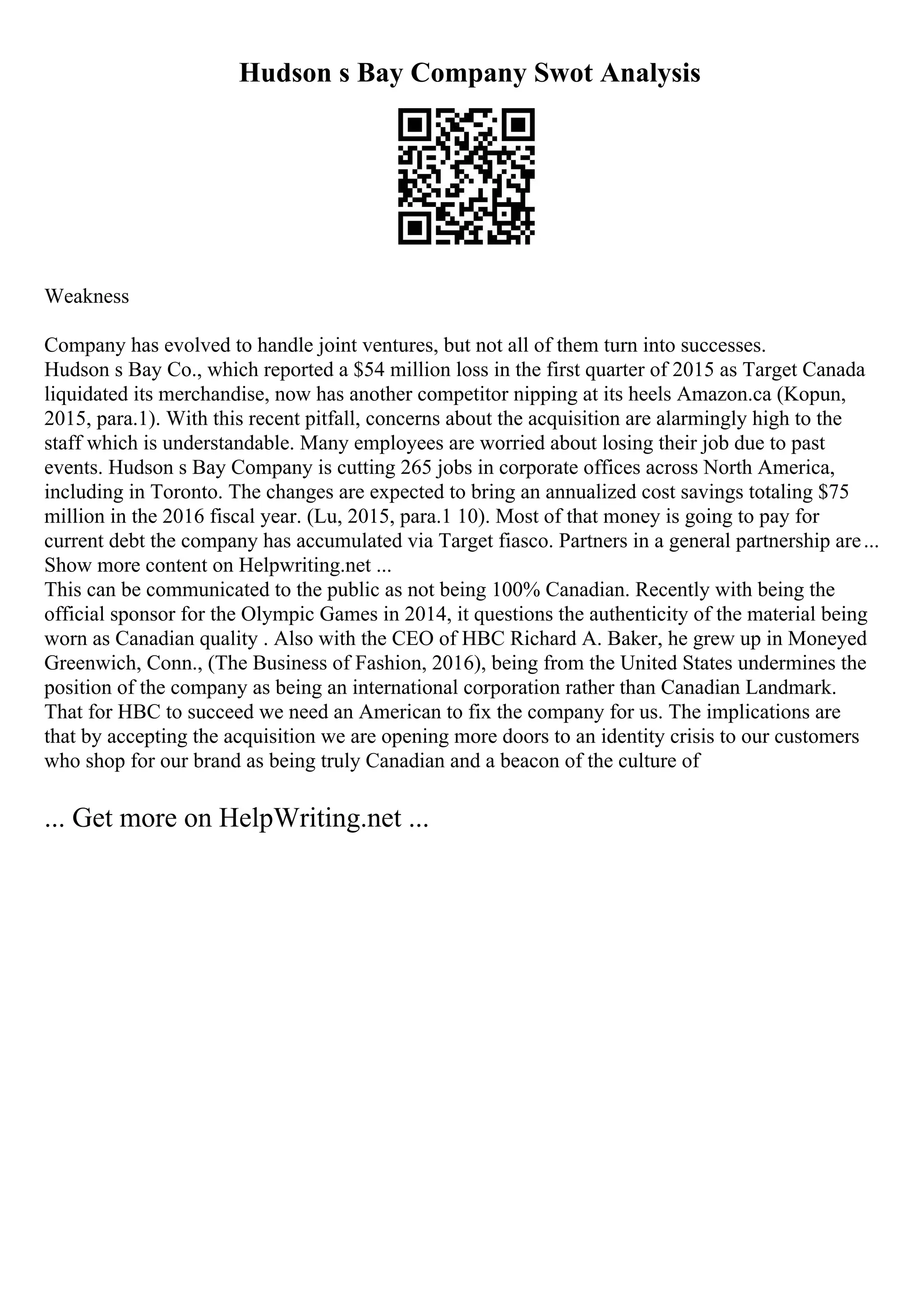 Hudson s Bay Company Swot Analysis
Weakness
Company has evolved to handle joint ventures, but not all of them turn into successes.
Hudson s Bay Co., which reported a $54 million loss in the first quarter of 2015 as Target Canada
liquidated its merchandise, now has another competitor nipping at its heels Amazon.ca (Kopun,
2015, para.1). With this recent pitfall, concerns about the acquisition are alarmingly high to the
staff which is understandable. Many employees are worried about losing their job due to past
events. Hudson s Bay Company is cutting 265 jobs in corporate offices across North America,
including in Toronto. The changes are expected to bring an annualized cost savings totaling $75
million in the 2016 fiscal year. (Lu, 2015, para.1 10). Most of that money is going to pay for
current debt the company has accumulated via Target fiasco. Partners in a general partnership are...
Show more content on Helpwriting.net ...
This can be communicated to the public as not being 100% Canadian. Recently with being the
official sponsor for the Olympic Games in 2014, it questions the authenticity of the material being
worn as Canadian quality . Also with the CEO of HBC Richard A. Baker, he grew up in Moneyed
Greenwich, Conn., (The Business of Fashion, 2016), being from the United States undermines the
position of the company as being an international corporation rather than Canadian Landmark.
That for HBC to succeed we need an American to fix the company for us. The implications are
that by accepting the acquisition we are opening more doors to an identity crisis to our customers
who shop for our brand as being truly Canadian and a beacon of the culture of
... Get more on HelpWriting.net ...
 