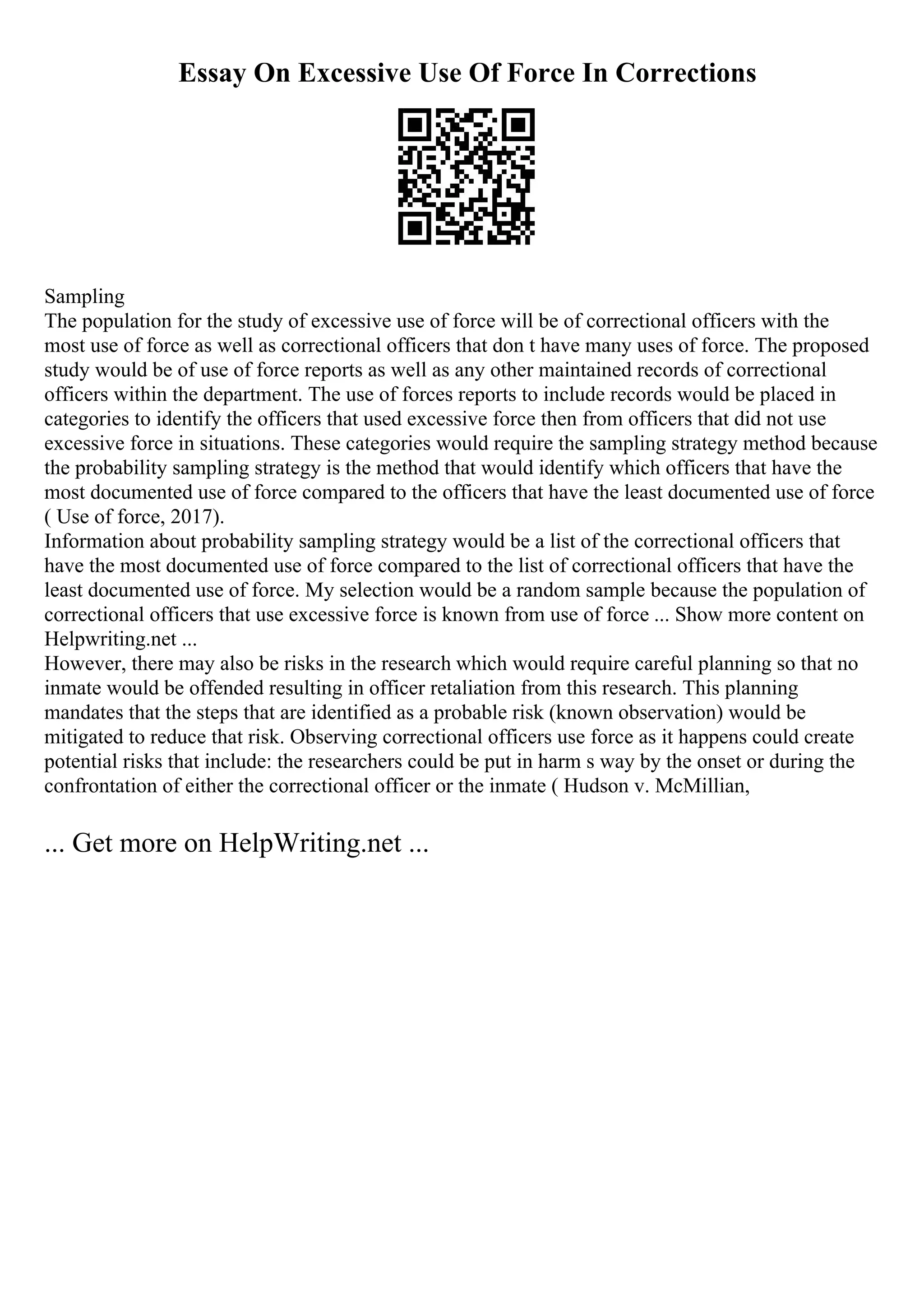 Essay On Excessive Use Of Force In Corrections
Sampling
The population for the study of excessive use of force will be of correctional officers with the
most use of force as well as correctional officers that don t have many uses of force. The proposed
study would be of use of force reports as well as any other maintained records of correctional
officers within the department. The use of forces reports to include records would be placed in
categories to identify the officers that used excessive force then from officers that did not use
excessive force in situations. These categories would require the sampling strategy method because
the probability sampling strategy is the method that would identify which officers that have the
most documented use of force compared to the officers that have the least documented use of force
( Use of force, 2017).
Information about probability sampling strategy would be a list of the correctional officers that
have the most documented use of force compared to the list of correctional officers that have the
least documented use of force. My selection would be a random sample because the population of
correctional officers that use excessive force is known from use of force ... Show more content on
Helpwriting.net ...
However, there may also be risks in the research which would require careful planning so that no
inmate would be offended resulting in officer retaliation from this research. This planning
mandates that the steps that are identified as a probable risk (known observation) would be
mitigated to reduce that risk. Observing correctional officers use force as it happens could create
potential risks that include: the researchers could be put in harm s way by the onset or during the
confrontation of either the correctional officer or the inmate ( Hudson v. McMillian,
... Get more on HelpWriting.net ...
 