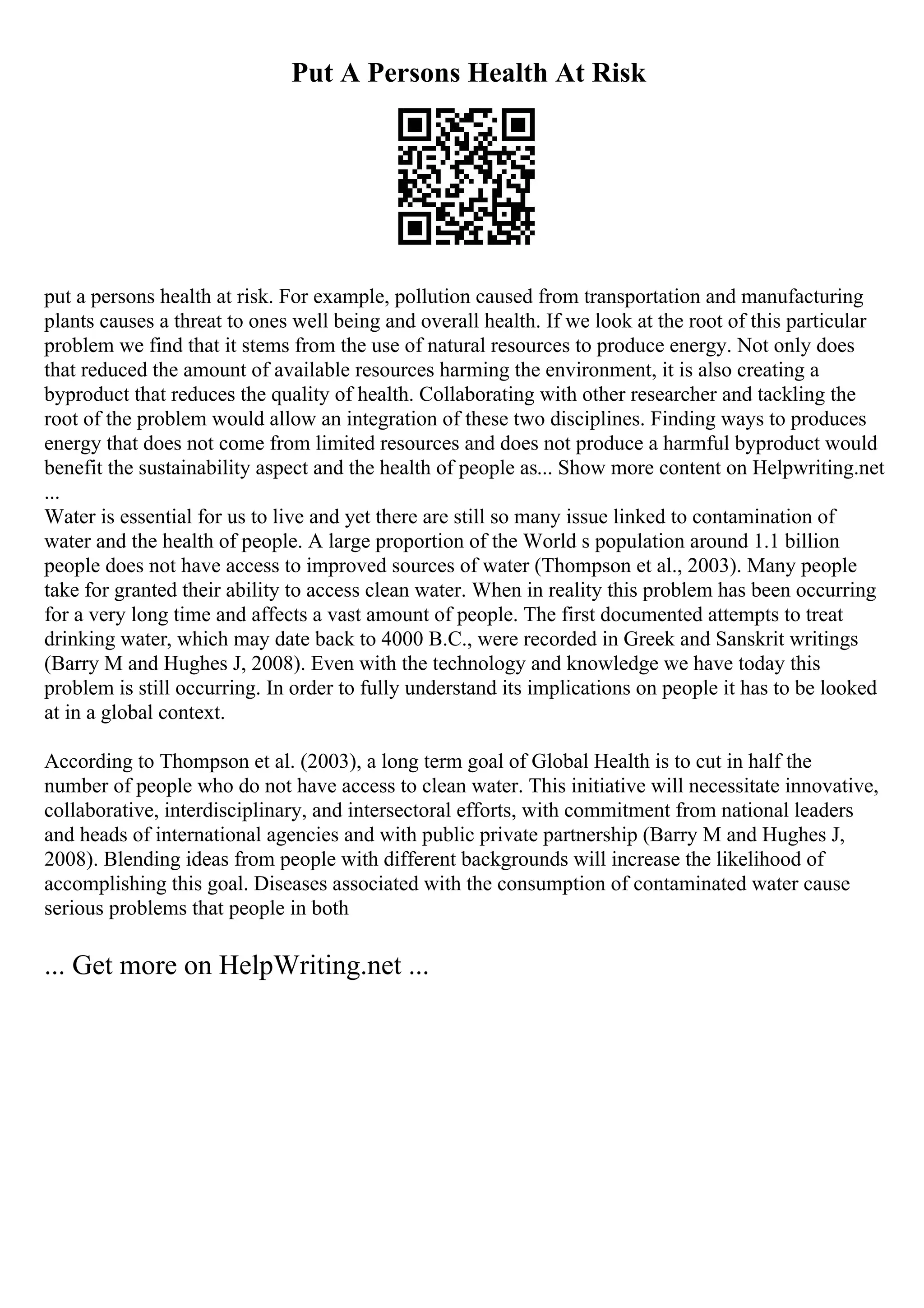 Put A Persons Health At Risk
put a persons health at risk. For example, pollution caused from transportation and manufacturing
plants causes a threat to ones well being and overall health. If we look at the root of this particular
problem we find that it stems from the use of natural resources to produce energy. Not only does
that reduced the amount of available resources harming the environment, it is also creating a
byproduct that reduces the quality of health. Collaborating with other researcher and tackling the
root of the problem would allow an integration of these two disciplines. Finding ways to produces
energy that does not come from limited resources and does not produce a harmful byproduct would
benefit the sustainability aspect and the health of people as... Show more content on Helpwriting.net
...
Water is essential for us to live and yet there are still so many issue linked to contamination of
water and the health of people. A large proportion of the World s population around 1.1 billion
people does not have access to improved sources of water (Thompson et al., 2003). Many people
take for granted their ability to access clean water. When in reality this problem has been occurring
for a very long time and affects a vast amount of people. The first documented attempts to treat
drinking water, which may date back to 4000 B.C., were recorded in Greek and Sanskrit writings
(Barry M and Hughes J, 2008). Even with the technology and knowledge we have today this
problem is still occurring. In order to fully understand its implications on people it has to be looked
at in a global context.
According to Thompson et al. (2003), a long term goal of Global Health is to cut in half the
number of people who do not have access to clean water. This initiative will necessitate innovative,
collaborative, interdisciplinary, and intersectoral efforts, with commitment from national leaders
and heads of international agencies and with public private partnership (Barry M and Hughes J,
2008). Blending ideas from people with different backgrounds will increase the likelihood of
accomplishing this goal. Diseases associated with the consumption of contaminated water cause
serious problems that people in both
... Get more on HelpWriting.net ...
 